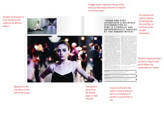 The font is black and small so that it is easy to read which follows the conventions of a review.The picture is places over the double pages so that they link.A bigger quote is placed at the top of the article so that people will want to read the rest of the reviewThe columns are used to organise the writing with the small font so that they can fit enough information. Another small picture is from the feel so the audience see what to expect.Big picture is the main focus of one side of the review.<br />A quick summery for the reader is used so they can come to a conclusion of whether to see the film or not.<br />