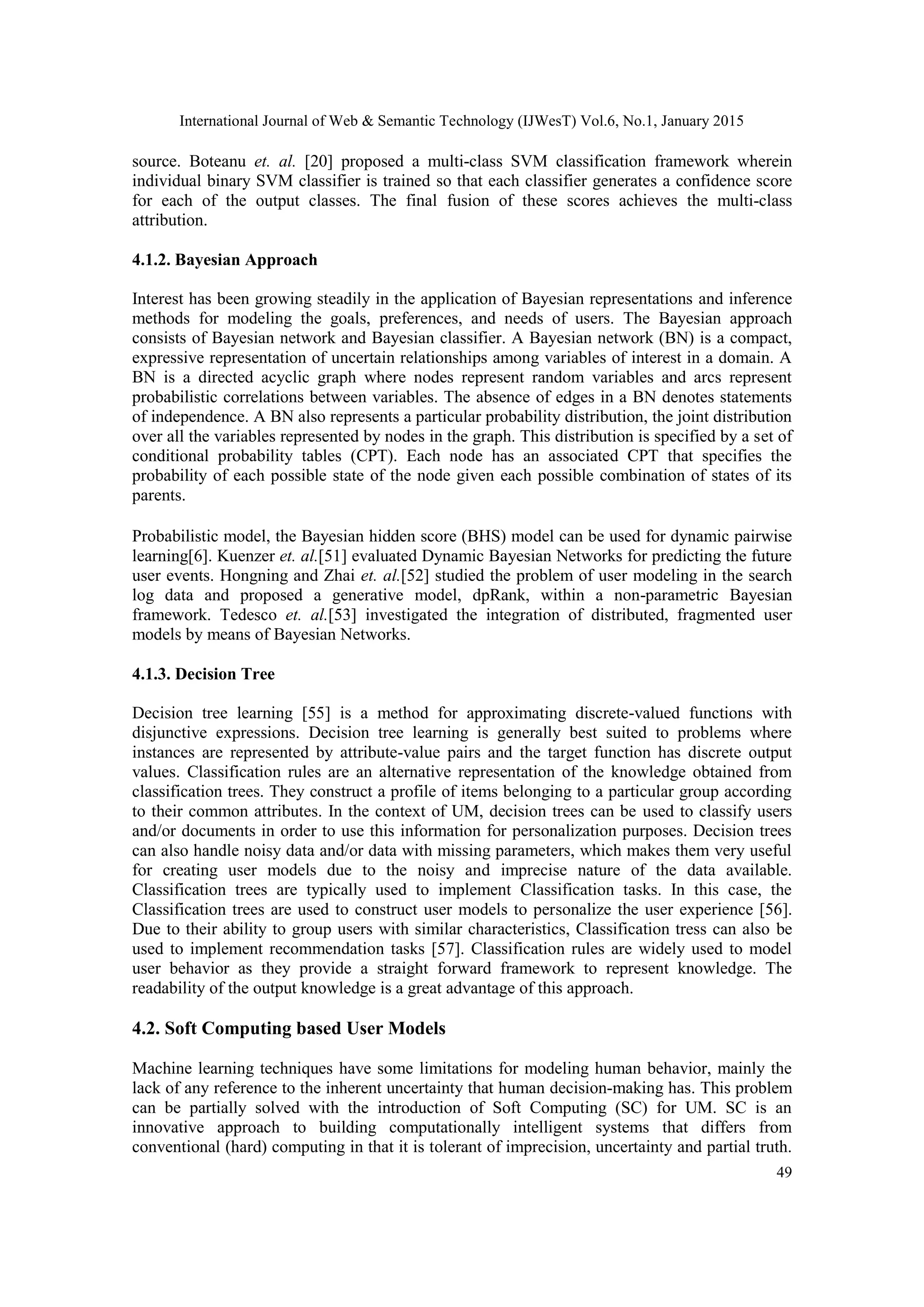 International Journal of Web & Semantic Technology (IJWesT) Vol.6, No.1, January 2015 49 source. Boteanu et. al. [20] proposed a multi-class SVM classification framework wherein individual binary SVM classifier is trained so that each classifier generates a confidence score for each of the output classes. The final fusion of these scores achieves the multi-class attribution. 4.1.2. Bayesian Approach Interest has been growing steadily in the application of Bayesian representations and inference methods for modeling the goals, preferences, and needs of users. The Bayesian approach consists of Bayesian network and Bayesian classifier. A Bayesian network (BN) is a compact, expressive representation of uncertain relationships among variables of interest in a domain. A BN is a directed acyclic graph where nodes represent random variables and arcs represent probabilistic correlations between variables. The absence of edges in a BN denotes statements of independence. A BN also represents a particular probability distribution, the joint distribution over all the variables represented by nodes in the graph. This distribution is specified by a set of conditional probability tables (CPT). Each node has an associated CPT that specifies the probability of each possible state of the node given each possible combination of states of its parents. Probabilistic model, the Bayesian hidden score (BHS) model can be used for dynamic pairwise learning[6]. Kuenzer et. al.[51] evaluated Dynamic Bayesian Networks for predicting the future user events. Hongning and Zhai et. al.[52] studied the problem of user modeling in the search log data and proposed a generative model, dpRank, within a non-parametric Bayesian framework. Tedesco et. al.[53] investigated the integration of distributed, fragmented user models by means of Bayesian Networks. 4.1.3. Decision Tree Decision tree learning [55] is a method for approximating discrete-valued functions with disjunctive expressions. Decision tree learning is generally best suited to problems where instances are represented by attribute-value pairs and the target function has discrete output values. Classification rules are an alternative representation of the knowledge obtained from classification trees. They construct a profile of items belonging to a particular group according to their common attributes. In the context of UM, decision trees can be used to classify users and/or documents in order to use this information for personalization purposes. Decision trees can also handle noisy data and/or data with missing parameters, which makes them very useful for creating user models due to the noisy and imprecise nature of the data available. Classification trees are typically used to implement Classification tasks. In this case, the Classification trees are used to construct user models to personalize the user experience [56]. Due to their ability to group users with similar characteristics, Classification tress can also be used to implement recommendation tasks [57]. Classification rules are widely used to model user behavior as they provide a straight forward framework to represent knowledge. The readability of the output knowledge is a great advantage of this approach. 4.2. Soft Computing based User Models Machine learning techniques have some limitations for modeling human behavior, mainly the lack of any reference to the inherent uncertainty that human decision-making has. This problem can be partially solved with the introduction of Soft Computing (SC) for UM. SC is an innovative approach to building computationally intelligent systems that differs from conventional (hard) computing in that it is tolerant of imprecision, uncertainty and partial truth. 