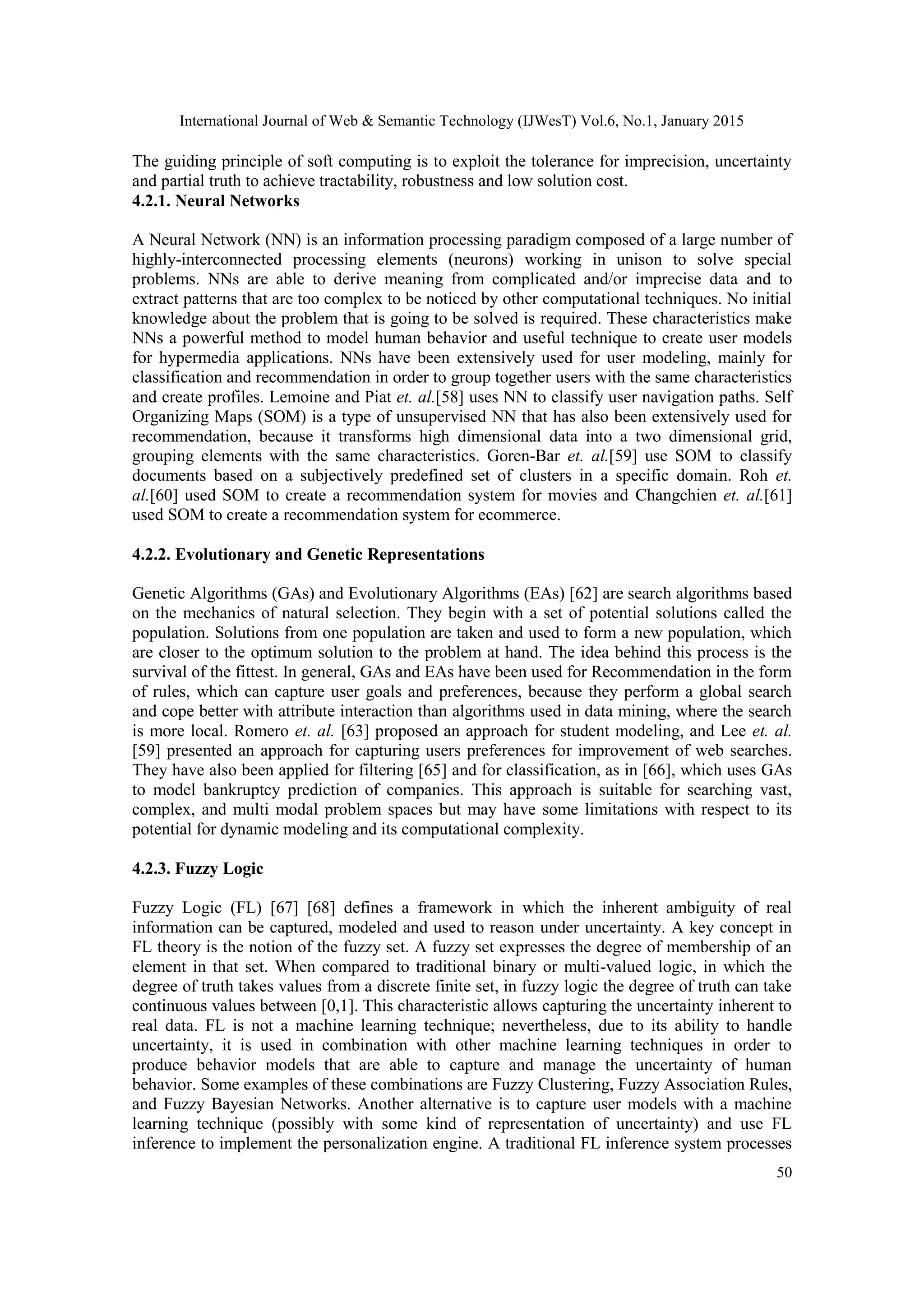 International Journal of Web & Semantic Technology (IJWesT) Vol.6, No.1, January 2015 50 The guiding principle of soft computing is to exploit the tolerance for imprecision, uncertainty and partial truth to achieve tractability, robustness and low solution cost. 4.2.1. Neural Networks A Neural Network (NN) is an information processing paradigm composed of a large number of highly-interconnected processing elements (neurons) working in unison to solve special problems. NNs are able to derive meaning from complicated and/or imprecise data and to extract patterns that are too complex to be noticed by other computational techniques. No initial knowledge about the problem that is going to be solved is required. These characteristics make NNs a powerful method to model human behavior and useful technique to create user models for hypermedia applications. NNs have been extensively used for user modeling, mainly for classification and recommendation in order to group together users with the same characteristics and create profiles. Lemoine and Piat et. al.[58] uses NN to classify user navigation paths. Self Organizing Maps (SOM) is a type of unsupervised NN that has also been extensively used for recommendation, because it transforms high dimensional data into a two dimensional grid, grouping elements with the same characteristics. Goren-Bar et. al.[59] use SOM to classify documents based on a subjectively predefined set of clusters in a specific domain. Roh et. al.[60] used SOM to create a recommendation system for movies and Changchien et. al.[61] used SOM to create a recommendation system for ecommerce. 4.2.2. Evolutionary and Genetic Representations Genetic Algorithms (GAs) and Evolutionary Algorithms (EAs) [62] are search algorithms based on the mechanics of natural selection. They begin with a set of potential solutions called the population. Solutions from one population are taken and used to form a new population, which are closer to the optimum solution to the problem at hand. The idea behind this process is the survival of the fittest. In general, GAs and EAs have been used for Recommendation in the form of rules, which can capture user goals and preferences, because they perform a global search and cope better with attribute interaction than algorithms used in data mining, where the search is more local. Romero et. al. [63] proposed an approach for student modeling, and Lee et. al. [59] presented an approach for capturing users preferences for improvement of web searches. They have also been applied for filtering [65] and for classification, as in [66], which uses GAs to model bankruptcy prediction of companies. This approach is suitable for searching vast, complex, and multi modal problem spaces but may have some limitations with respect to its potential for dynamic modeling and its computational complexity. 4.2.3. Fuzzy Logic Fuzzy Logic (FL) [67] [68] defines a framework in which the inherent ambiguity of real information can be captured, modeled and used to reason under uncertainty. A key concept in FL theory is the notion of the fuzzy set. A fuzzy set expresses the degree of membership of an element in that set. When compared to traditional binary or multi-valued logic, in which the degree of truth takes values from a discrete finite set, in fuzzy logic the degree of truth can take continuous values between [0,1]. This characteristic allows capturing the uncertainty inherent to real data. FL is not a machine learning technique; nevertheless, due to its ability to handle uncertainty, it is used in combination with other machine learning techniques in order to produce behavior models that are able to capture and manage the uncertainty of human behavior. Some examples of these combinations are Fuzzy Clustering, Fuzzy Association Rules, and Fuzzy Bayesian Networks. Another alternative is to capture user models with a machine learning technique (possibly with some kind of representation of uncertainty) and use FL inference to implement the personalization engine. A traditional FL inference system processes 