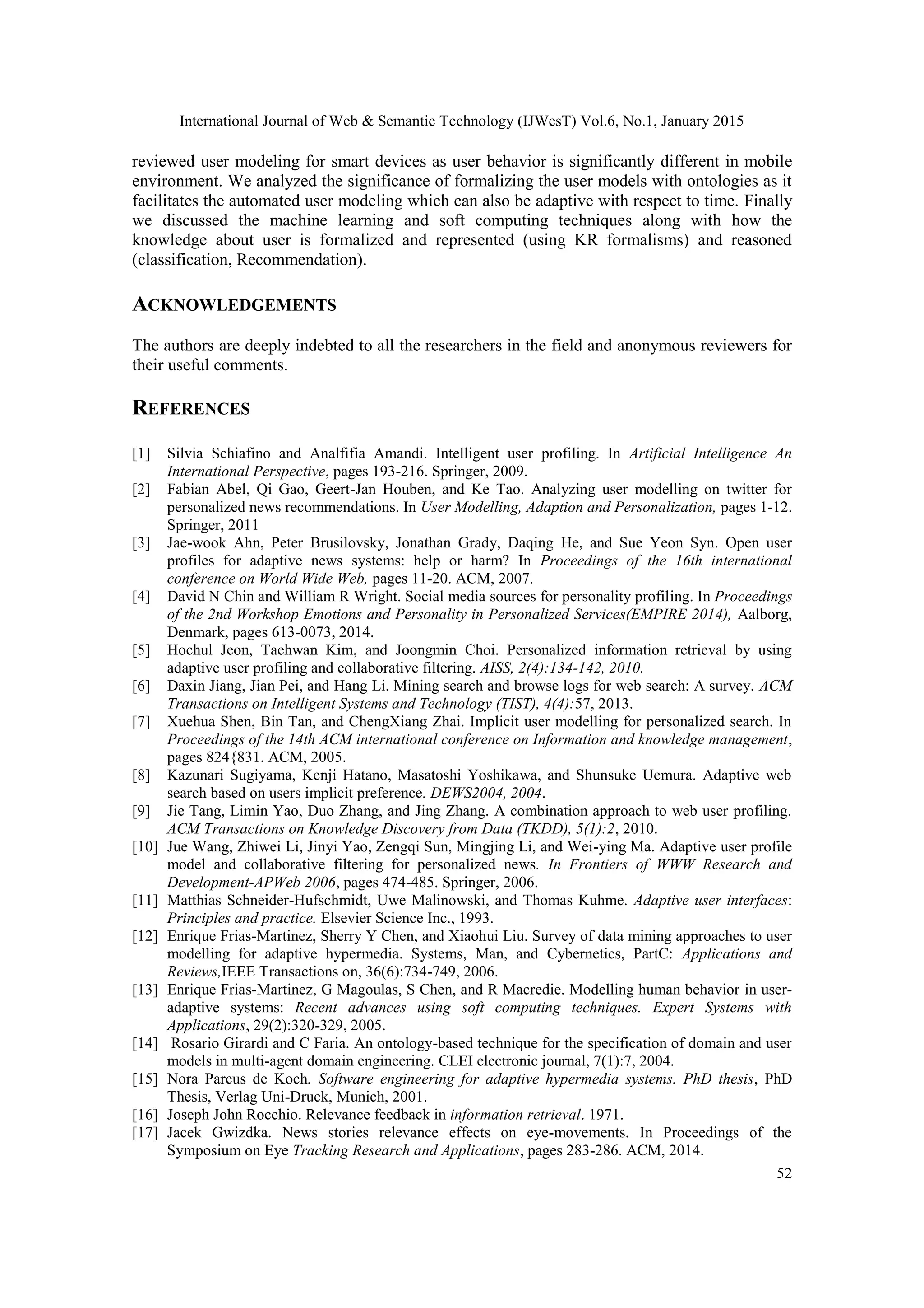 International Journal of Web & Semantic Technology (IJWesT) Vol.6, No.1, January 2015 52 reviewed user modeling for smart devices as user behavior is significantly different in mobile environment. We analyzed the significance of formalizing the user models with ontologies as it facilitates the automated user modeling which can also be adaptive with respect to time. Finally we discussed the machine learning and soft computing techniques along with how the knowledge about user is formalized and represented (using KR formalisms) and reasoned (classification, Recommendation). ACKNOWLEDGEMENTS The authors are deeply indebted to all the researchers in the field and anonymous reviewers for their useful comments. REFERENCES [1] Silvia Schiafino and Analfifia Amandi. Intelligent user profiling. In Artificial Intelligence An International Perspective, pages 193-216. Springer, 2009. [2] Fabian Abel, Qi Gao, Geert-Jan Houben, and Ke Tao. Analyzing user modelling on twitter for personalized news recommendations. In User Modelling, Adaption and Personalization, pages 1-12. Springer, 2011 [3] Jae-wook Ahn, Peter Brusilovsky, Jonathan Grady, Daqing He, and Sue Yeon Syn. Open user profiles for adaptive news systems: help or harm? In Proceedings of the 16th international conference on World Wide Web, pages 11-20. ACM, 2007. [4] David N Chin and William R Wright. Social media sources for personality profiling. In Proceedings of the 2nd Workshop Emotions and Personality in Personalized Services(EMPIRE 2014), Aalborg, Denmark, pages 613-0073, 2014. [5] Hochul Jeon, Taehwan Kim, and Joongmin Choi. Personalized information retrieval by using adaptive user profiling and collaborative filtering. AISS, 2(4):134-142, 2010. [6] Daxin Jiang, Jian Pei, and Hang Li. Mining search and browse logs for web search: A survey. ACM Transactions on Intelligent Systems and Technology (TIST), 4(4):57, 2013. [7] Xuehua Shen, Bin Tan, and ChengXiang Zhai. Implicit user modelling for personalized search. In Proceedings of the 14th ACM international conference on Information and knowledge management, pages 824{831. ACM, 2005. [8] Kazunari Sugiyama, Kenji Hatano, Masatoshi Yoshikawa, and Shunsuke Uemura. Adaptive web search based on users implicit preference. DEWS2004, 2004. [9] Jie Tang, Limin Yao, Duo Zhang, and Jing Zhang. A combination approach to web user profiling. ACM Transactions on Knowledge Discovery from Data (TKDD), 5(1):2, 2010. [10] Jue Wang, Zhiwei Li, Jinyi Yao, Zengqi Sun, Mingjing Li, and Wei-ying Ma. Adaptive user profile model and collaborative filtering for personalized news. In Frontiers of WWW Research and Development-APWeb 2006, pages 474-485. Springer, 2006. [11] Matthias Schneider-Hufschmidt, Uwe Malinowski, and Thomas Kuhme. Adaptive user interfaces: Principles and practice. Elsevier Science Inc., 1993. [12] Enrique Frias-Martinez, Sherry Y Chen, and Xiaohui Liu. Survey of data mining approaches to user modelling for adaptive hypermedia. Systems, Man, and Cybernetics, PartC: Applications and Reviews,IEEE Transactions on, 36(6):734-749, 2006. [13] Enrique Frias-Martinez, G Magoulas, S Chen, and R Macredie. Modelling human behavior in user- adaptive systems: Recent advances using soft computing techniques. Expert Systems with Applications, 29(2):320-329, 2005. [14] Rosario Girardi and C Faria. An ontology-based technique for the specification of domain and user models in multi-agent domain engineering. CLEI electronic journal, 7(1):7, 2004. [15] Nora Parcus de Koch. Software engineering for adaptive hypermedia systems. PhD thesis, PhD Thesis, Verlag Uni-Druck, Munich, 2001. [16] Joseph John Rocchio. Relevance feedback in information retrieval. 1971. [17] Jacek Gwizdka. News stories relevance effects on eye-movements. In Proceedings of the Symposium on Eye Tracking Research and Applications, pages 283-286. ACM, 2014. 