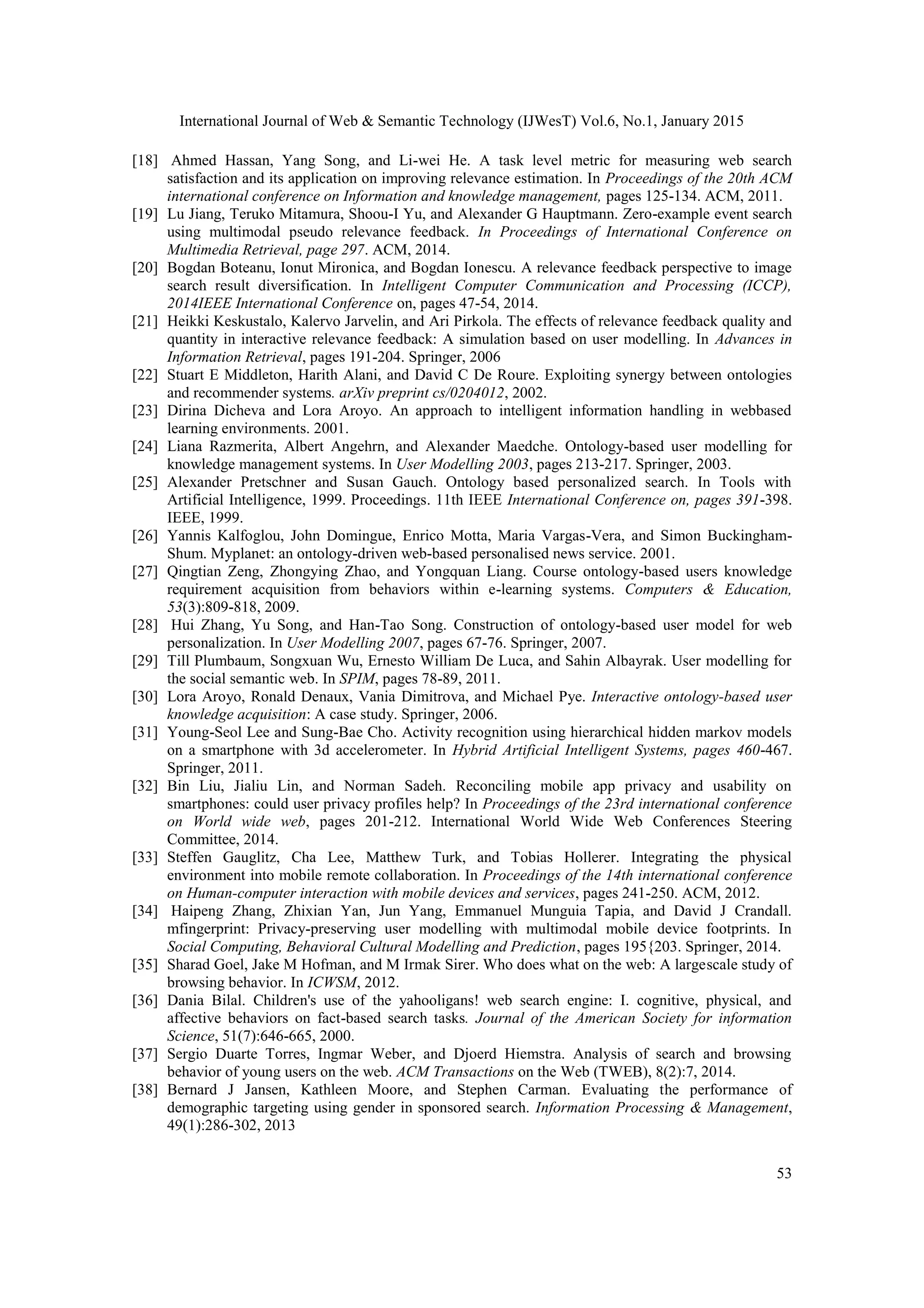 International Journal of Web & Semantic Technology (IJWesT) Vol.6, No.1, January 2015 53 [18] Ahmed Hassan, Yang Song, and Li-wei He. A task level metric for measuring web search satisfaction and its application on improving relevance estimation. In Proceedings of the 20th ACM international conference on Information and knowledge management, pages 125-134. ACM, 2011. [19] Lu Jiang, Teruko Mitamura, Shoou-I Yu, and Alexander G Hauptmann. Zero-example event search using multimodal pseudo relevance feedback. In Proceedings of International Conference on Multimedia Retrieval, page 297. ACM, 2014. [20] Bogdan Boteanu, Ionut Mironica, and Bogdan Ionescu. A relevance feedback perspective to image search result diversification. In Intelligent Computer Communication and Processing (ICCP), 2014IEEE International Conference on, pages 47-54, 2014. [21] Heikki Keskustalo, Kalervo Jarvelin, and Ari Pirkola. The effects of relevance feedback quality and quantity in interactive relevance feedback: A simulation based on user modelling. In Advances in Information Retrieval, pages 191-204. Springer, 2006 [22] Stuart E Middleton, Harith Alani, and David C De Roure. Exploiting synergy between ontologies and recommender systems. arXiv preprint cs/0204012, 2002. [23] Dirina Dicheva and Lora Aroyo. An approach to intelligent information handling in webbased learning environments. 2001. [24] Liana Razmerita, Albert Angehrn, and Alexander Maedche. Ontology-based user modelling for knowledge management systems. In User Modelling 2003, pages 213-217. Springer, 2003. [25] Alexander Pretschner and Susan Gauch. Ontology based personalized search. In Tools with Artificial Intelligence, 1999. Proceedings. 11th IEEE International Conference on, pages 391-398. IEEE, 1999. [26] Yannis Kalfoglou, John Domingue, Enrico Motta, Maria Vargas-Vera, and Simon Buckingham- Shum. Myplanet: an ontology-driven web-based personalised news service. 2001. [27] Qingtian Zeng, Zhongying Zhao, and Yongquan Liang. Course ontology-based users knowledge requirement acquisition from behaviors within e-learning systems. Computers & Education, 53(3):809-818, 2009. [28] Hui Zhang, Yu Song, and Han-Tao Song. Construction of ontology-based user model for web personalization. In User Modelling 2007, pages 67-76. Springer, 2007. [29] Till Plumbaum, Songxuan Wu, Ernesto William De Luca, and Sahin Albayrak. User modelling for the social semantic web. In SPIM, pages 78-89, 2011. [30] Lora Aroyo, Ronald Denaux, Vania Dimitrova, and Michael Pye. Interactive ontology-based user knowledge acquisition: A case study. Springer, 2006. [31] Young-Seol Lee and Sung-Bae Cho. Activity recognition using hierarchical hidden markov models on a smartphone with 3d accelerometer. In Hybrid Artificial Intelligent Systems, pages 460-467. Springer, 2011. [32] Bin Liu, Jialiu Lin, and Norman Sadeh. Reconciling mobile app privacy and usability on smartphones: could user privacy profiles help? In Proceedings of the 23rd international conference on World wide web, pages 201-212. International World Wide Web Conferences Steering Committee, 2014. [33] Steffen Gauglitz, Cha Lee, Matthew Turk, and Tobias Hollerer. Integrating the physical environment into mobile remote collaboration. In Proceedings of the 14th international conference on Human-computer interaction with mobile devices and services, pages 241-250. ACM, 2012. [34] Haipeng Zhang, Zhixian Yan, Jun Yang, Emmanuel Munguia Tapia, and David J Crandall. mfingerprint: Privacy-preserving user modelling with multimodal mobile device footprints. In Social Computing, Behavioral Cultural Modelling and Prediction, pages 195{203. Springer, 2014. [35] Sharad Goel, Jake M Hofman, and M Irmak Sirer. Who does what on the web: A largescale study of browsing behavior. In ICWSM, 2012. [36] Dania Bilal. Children's use of the yahooligans! web search engine: I. cognitive, physical, and affective behaviors on fact-based search tasks. Journal of the American Society for information Science, 51(7):646-665, 2000. [37] Sergio Duarte Torres, Ingmar Weber, and Djoerd Hiemstra. Analysis of search and browsing behavior of young users on the web. ACM Transactions on the Web (TWEB), 8(2):7, 2014. [38] Bernard J Jansen, Kathleen Moore, and Stephen Carman. Evaluating the performance of demographic targeting using gender in sponsored search. Information Processing & Management, 49(1):286-302, 2013 