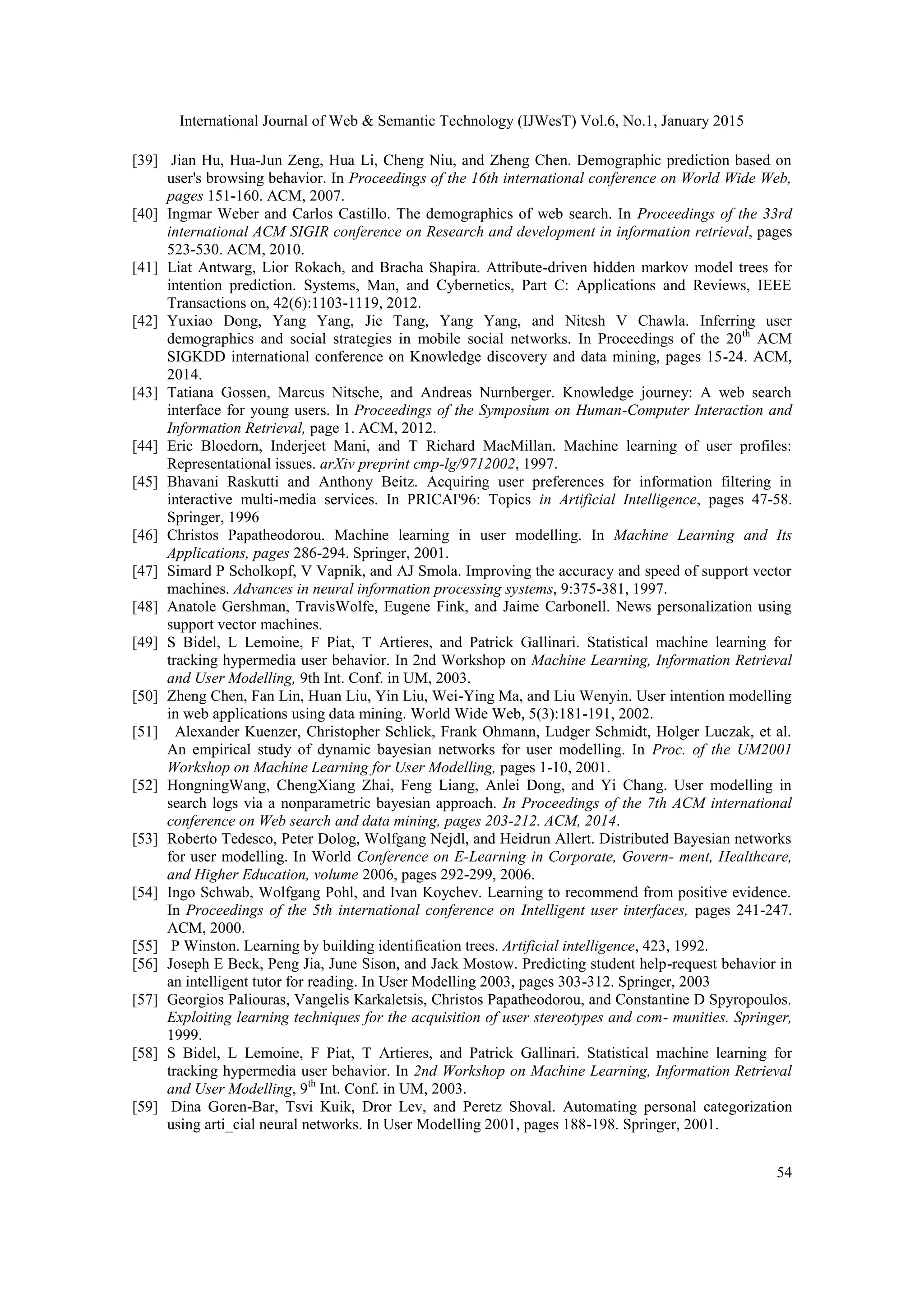 International Journal of Web & Semantic Technology (IJWesT) Vol.6, No.1, January 2015 54 [39] Jian Hu, Hua-Jun Zeng, Hua Li, Cheng Niu, and Zheng Chen. Demographic prediction based on user's browsing behavior. In Proceedings of the 16th international conference on World Wide Web, pages 151-160. ACM, 2007. [40] Ingmar Weber and Carlos Castillo. The demographics of web search. In Proceedings of the 33rd international ACM SIGIR conference on Research and development in information retrieval, pages 523-530. ACM, 2010. [41] Liat Antwarg, Lior Rokach, and Bracha Shapira. Attribute-driven hidden markov model trees for intention prediction. Systems, Man, and Cybernetics, Part C: Applications and Reviews, IEEE Transactions on, 42(6):1103-1119, 2012. [42] Yuxiao Dong, Yang Yang, Jie Tang, Yang Yang, and Nitesh V Chawla. Inferring user demographics and social strategies in mobile social networks. In Proceedings of the 20th ACM SIGKDD international conference on Knowledge discovery and data mining, pages 15-24. ACM, 2014. [43] Tatiana Gossen, Marcus Nitsche, and Andreas Nurnberger. Knowledge journey: A web search interface for young users. In Proceedings of the Symposium on Human-Computer Interaction and Information Retrieval, page 1. ACM, 2012. [44] Eric Bloedorn, Inderjeet Mani, and T Richard MacMillan. Machine learning of user profiles: Representational issues. arXiv preprint cmp-lg/9712002, 1997. [45] Bhavani Raskutti and Anthony Beitz. Acquiring user preferences for information filtering in interactive multi-media services. In PRICAI'96: Topics in Artificial Intelligence, pages 47-58. Springer, 1996 [46] Christos Papatheodorou. Machine learning in user modelling. In Machine Learning and Its Applications, pages 286-294. Springer, 2001. [47] Simard P Scholkopf, V Vapnik, and AJ Smola. Improving the accuracy and speed of support vector machines. Advances in neural information processing systems, 9:375-381, 1997. [48] Anatole Gershman, TravisWolfe, Eugene Fink, and Jaime Carbonell. News personalization using support vector machines. [49] S Bidel, L Lemoine, F Piat, T Artieres, and Patrick Gallinari. Statistical machine learning for tracking hypermedia user behavior. In 2nd Workshop on Machine Learning, Information Retrieval and User Modelling, 9th Int. Conf. in UM, 2003. [50] Zheng Chen, Fan Lin, Huan Liu, Yin Liu, Wei-Ying Ma, and Liu Wenyin. User intention modelling in web applications using data mining. World Wide Web, 5(3):181-191, 2002. [51] Alexander Kuenzer, Christopher Schlick, Frank Ohmann, Ludger Schmidt, Holger Luczak, et al. An empirical study of dynamic bayesian networks for user modelling. In Proc. of the UM2001 Workshop on Machine Learning for User Modelling, pages 1-10, 2001. [52] HongningWang, ChengXiang Zhai, Feng Liang, Anlei Dong, and Yi Chang. User modelling in search logs via a nonparametric bayesian approach. In Proceedings of the 7th ACM international conference on Web search and data mining, pages 203-212. ACM, 2014. [53] Roberto Tedesco, Peter Dolog, Wolfgang Nejdl, and Heidrun Allert. Distributed Bayesian networks for user modelling. In World Conference on E-Learning in Corporate, Govern- ment, Healthcare, and Higher Education, volume 2006, pages 292-299, 2006. [54] Ingo Schwab, Wolfgang Pohl, and Ivan Koychev. Learning to recommend from positive evidence. In Proceedings of the 5th international conference on Intelligent user interfaces, pages 241-247. ACM, 2000. [55] P Winston. Learning by building identification trees. Artificial intelligence, 423, 1992. [56] Joseph E Beck, Peng Jia, June Sison, and Jack Mostow. Predicting student help-request behavior in an intelligent tutor for reading. In User Modelling 2003, pages 303-312. Springer, 2003 [57] Georgios Paliouras, Vangelis Karkaletsis, Christos Papatheodorou, and Constantine D Spyropoulos. Exploiting learning techniques for the acquisition of user stereotypes and com- munities. Springer, 1999. [58] S Bidel, L Lemoine, F Piat, T Artieres, and Patrick Gallinari. Statistical machine learning for tracking hypermedia user behavior. In 2nd Workshop on Machine Learning, Information Retrieval and User Modelling, 9th Int. Conf. in UM, 2003. [59] Dina Goren-Bar, Tsvi Kuik, Dror Lev, and Peretz Shoval. Automating personal categorization using arti_cial neural networks. In User Modelling 2001, pages 188-198. Springer, 2001. 