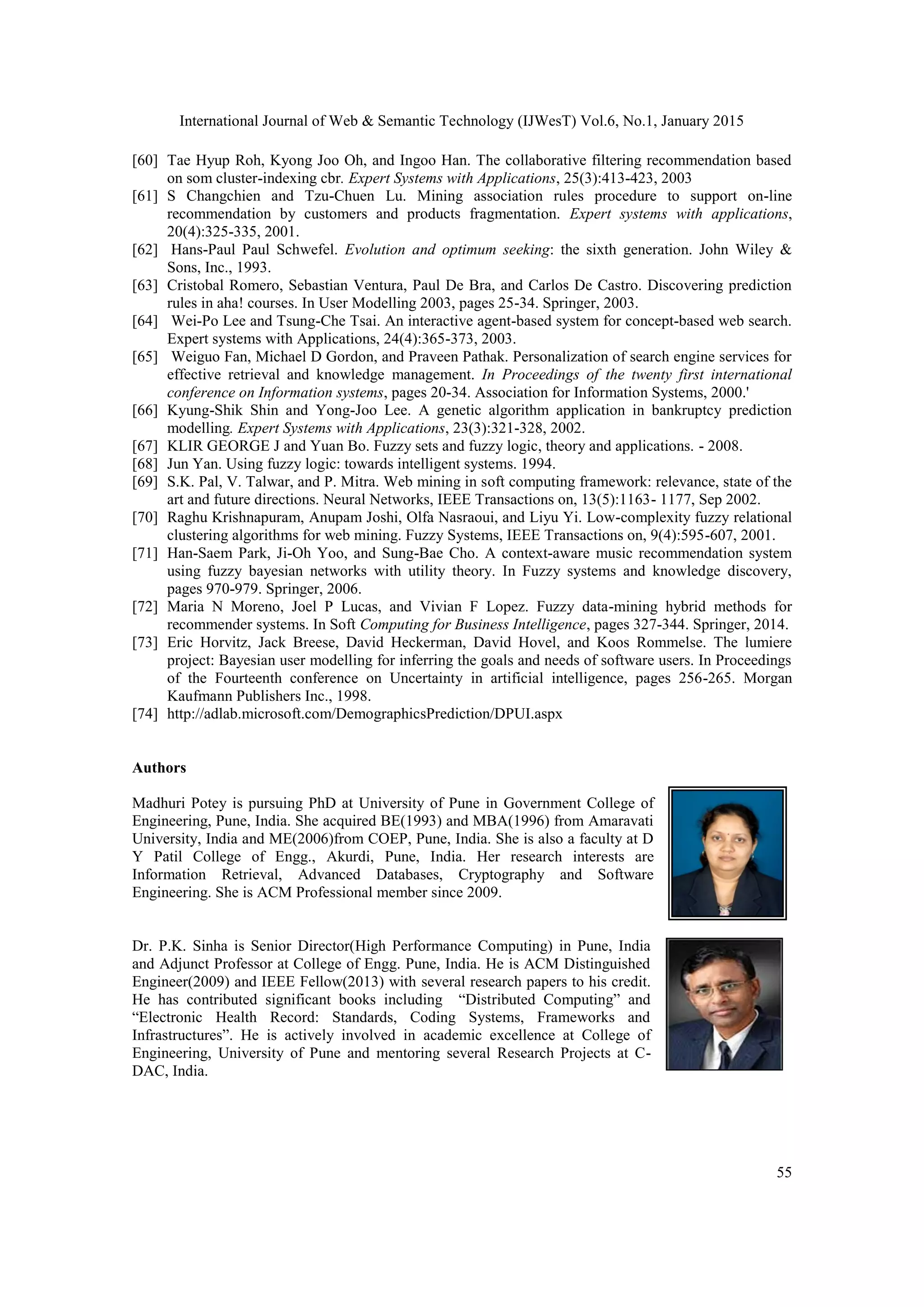 International Journal of Web & Semantic Technology (IJWesT) Vol.6, No.1, January 2015 55 [60] Tae Hyup Roh, Kyong Joo Oh, and Ingoo Han. The collaborative filtering recommendation based on som cluster-indexing cbr. Expert Systems with Applications, 25(3):413-423, 2003 [61] S Changchien and Tzu-Chuen Lu. Mining association rules procedure to support on-line recommendation by customers and products fragmentation. Expert systems with applications, 20(4):325-335, 2001. [62] Hans-Paul Paul Schwefel. Evolution and optimum seeking: the sixth generation. John Wiley & Sons, Inc., 1993. [63] Cristobal Romero, Sebastian Ventura, Paul De Bra, and Carlos De Castro. Discovering prediction rules in aha! courses. In User Modelling 2003, pages 25-34. Springer, 2003. [64] Wei-Po Lee and Tsung-Che Tsai. An interactive agent-based system for concept-based web search. Expert systems with Applications, 24(4):365-373, 2003. [65] Weiguo Fan, Michael D Gordon, and Praveen Pathak. Personalization of search engine services for effective retrieval and knowledge management. In Proceedings of the twenty first international conference on Information systems, pages 20-34. Association for Information Systems, 2000.' [66] Kyung-Shik Shin and Yong-Joo Lee. A genetic algorithm application in bankruptcy prediction modelling. Expert Systems with Applications, 23(3):321-328, 2002. [67] KLIR GEORGE J and Yuan Bo. Fuzzy sets and fuzzy logic, theory and applications. - 2008. [68] Jun Yan. Using fuzzy logic: towards intelligent systems. 1994. [69] S.K. Pal, V. Talwar, and P. Mitra. Web mining in soft computing framework: relevance, state of the art and future directions. Neural Networks, IEEE Transactions on, 13(5):1163- 1177, Sep 2002. [70] Raghu Krishnapuram, Anupam Joshi, Olfa Nasraoui, and Liyu Yi. Low-complexity fuzzy relational clustering algorithms for web mining. Fuzzy Systems, IEEE Transactions on, 9(4):595-607, 2001. [71] Han-Saem Park, Ji-Oh Yoo, and Sung-Bae Cho. A context-aware music recommendation system using fuzzy bayesian networks with utility theory. In Fuzzy systems and knowledge discovery, pages 970-979. Springer, 2006. [72] Maria N Moreno, Joel P Lucas, and Vivian F Lopez. Fuzzy data-mining hybrid methods for recommender systems. In Soft Computing for Business Intelligence, pages 327-344. Springer, 2014. [73] Eric Horvitz, Jack Breese, David Heckerman, David Hovel, and Koos Rommelse. The lumiere project: Bayesian user modelling for inferring the goals and needs of software users. In Proceedings of the Fourteenth conference on Uncertainty in artificial intelligence, pages 256-265. Morgan Kaufmann Publishers Inc., 1998. [74] http://adlab.microsoft.com/DemographicsPrediction/DPUI.aspx Authors Madhuri Potey is pursuing PhD at University of Pune in Government College of Engineering, Pune, India. She acquired BE(1993) and MBA(1996) from Amaravati University, India and ME(2006)from COEP, Pune, India. She is also a faculty at D Y Patil College of Engg., Akurdi, Pune, India. Her research interests are Information Retrieval, Advanced Databases, Cryptography and Software Engineering. She is ACM Professional member since 2009. Dr. P.K. Sinha is Senior Director(High Performance Computing) in Pune, India and Adjunct Professor at College of Engg. Pune, India. He is ACM Distinguished Engineer(2009) and IEEE Fellow(2013) with several research papers to his credit. He has contributed significant books including “Distributed Computing” and “Electronic Health Record: Standards, Coding Systems, Frameworks and Infrastructures”. He is actively involved in academic excellence at College of Engineering, University of Pune and mentoring several Research Projects at C- DAC, India. 