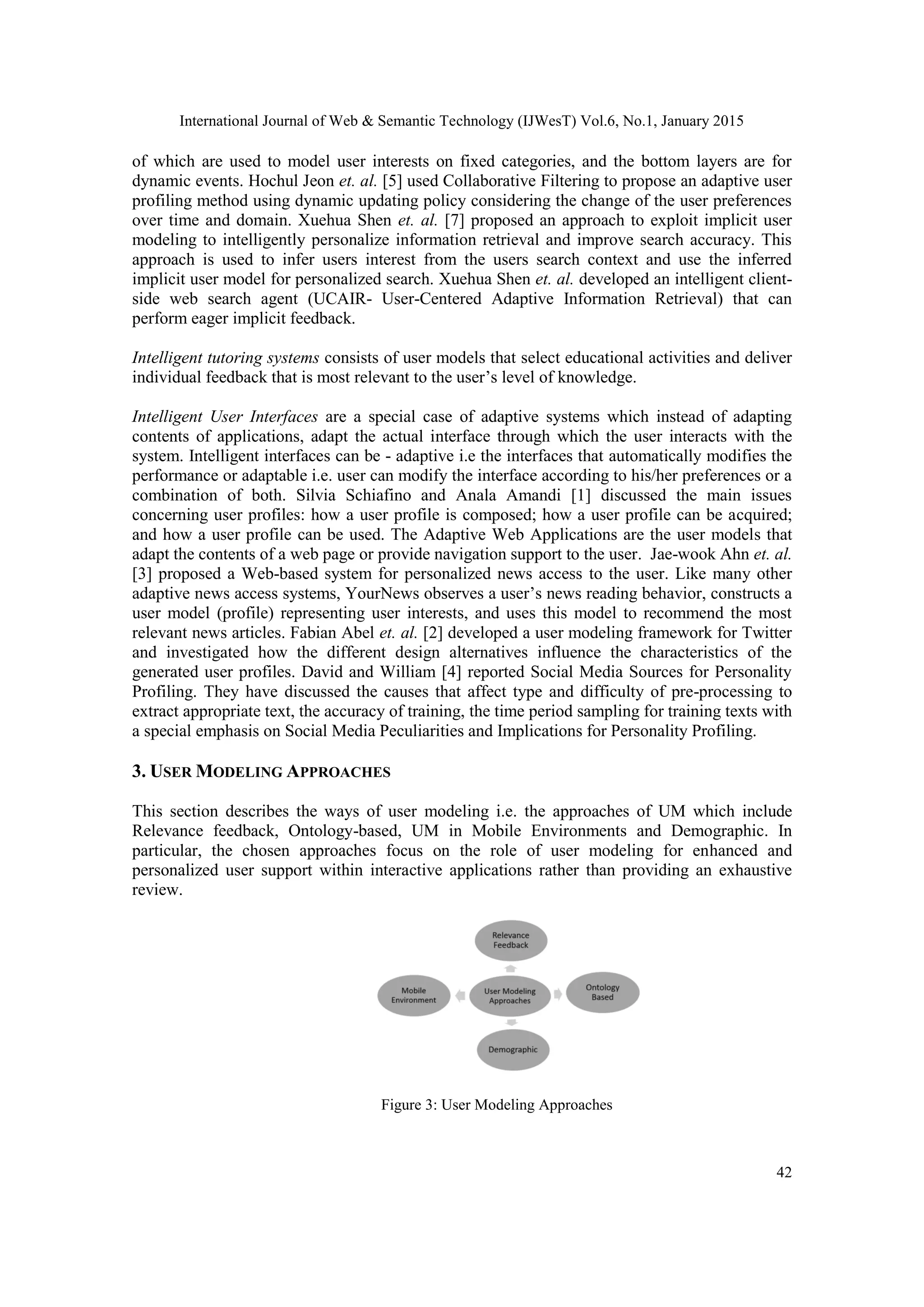 International Journal of Web & Semantic Technology (IJWesT) Vol.6, No.1, January 2015 42 of which are used to model user interests on fixed categories, and the bottom layers are for dynamic events. Hochul Jeon et. al. [5] used Collaborative Filtering to propose an adaptive user profiling method using dynamic updating policy considering the change of the user preferences over time and domain. Xuehua Shen et. al. [7] proposed an approach to exploit implicit user modeling to intelligently personalize information retrieval and improve search accuracy. This approach is used to infer users interest from the users search context and use the inferred implicit user model for personalized search. Xuehua Shen et. al. developed an intelligent client- side web search agent (UCAIR- User-Centered Adaptive Information Retrieval) that can perform eager implicit feedback. Intelligent tutoring systems consists of user models that select educational activities and deliver individual feedback that is most relevant to the user’s level of knowledge. Intelligent User Interfaces are a special case of adaptive systems which instead of adapting contents of applications, adapt the actual interface through which the user interacts with the system. Intelligent interfaces can be - adaptive i.e the interfaces that automatically modifies the performance or adaptable i.e. user can modify the interface according to his/her preferences or a combination of both. Silvia Schiafino and Anala Amandi [1] discussed the main issues concerning user profiles: how a user profile is composed; how a user profile can be acquired; and how a user profile can be used. The Adaptive Web Applications are the user models that adapt the contents of a web page or provide navigation support to the user. Jae-wook Ahn et. al. [3] proposed a Web-based system for personalized news access to the user. Like many other adaptive news access systems, YourNews observes a user’s news reading behavior, constructs a user model (profile) representing user interests, and uses this model to recommend the most relevant news articles. Fabian Abel et. al. [2] developed a user modeling framework for Twitter and investigated how the different design alternatives influence the characteristics of the generated user profiles. David and William [4] reported Social Media Sources for Personality Profiling. They have discussed the causes that affect type and difficulty of pre-processing to extract appropriate text, the accuracy of training, the time period sampling for training texts with a special emphasis on Social Media Peculiarities and Implications for Personality Profiling. 3. USER MODELING APPROACHES This section describes the ways of user modeling i.e. the approaches of UM which include Relevance feedback, Ontology-based, UM in Mobile Environments and Demographic. In particular, the chosen approaches focus on the role of user modeling for enhanced and personalized user support within interactive applications rather than providing an exhaustive review. Figure 3: User Modeling Approaches 