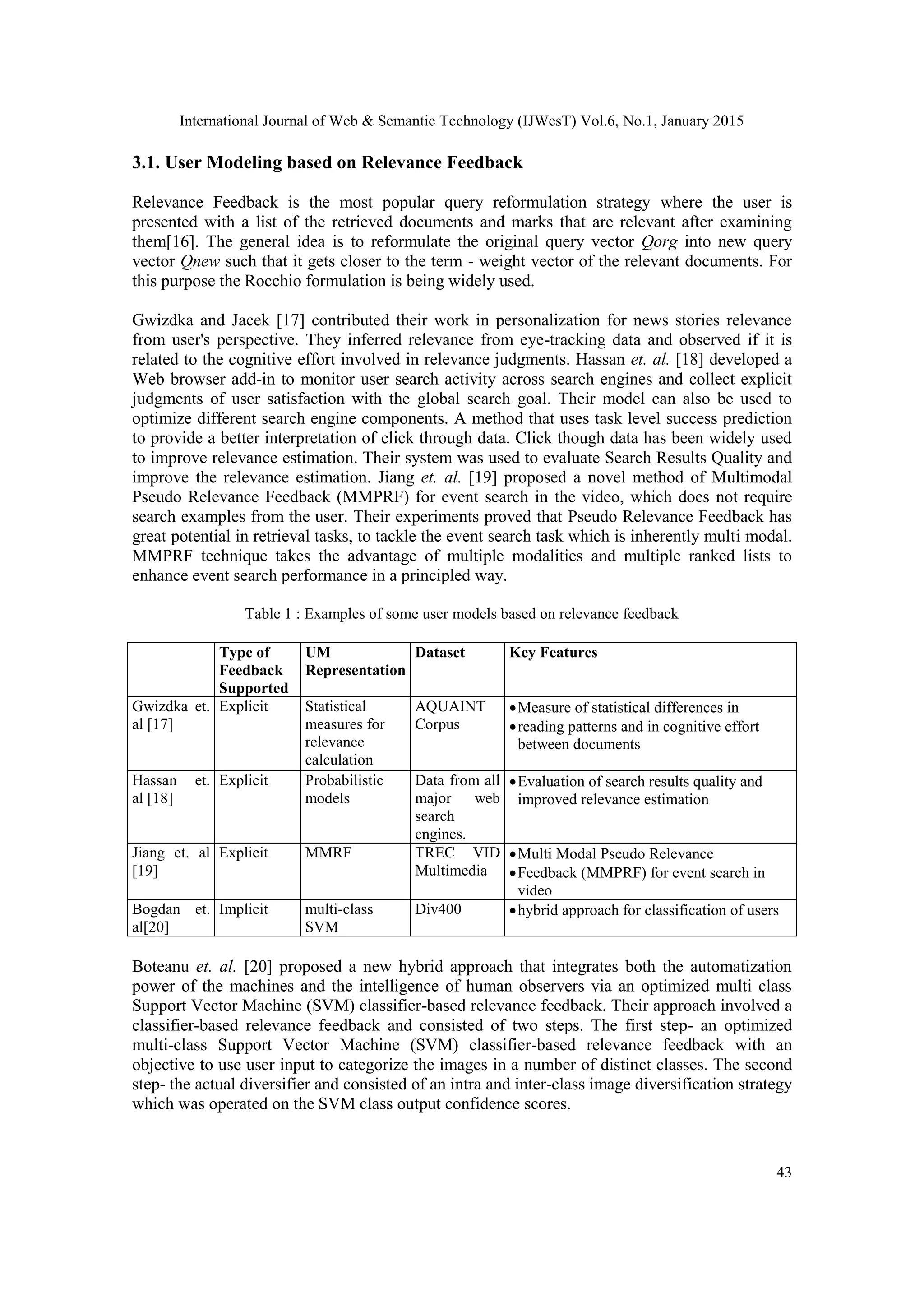 International Journal of Web & Semantic Technology (IJWesT) Vol.6, No.1, January 2015 43 3.1. User Modeling based on Relevance Feedback Relevance Feedback is the most popular query reformulation strategy where the user is presented with a list of the retrieved documents and marks that are relevant after examining them[16]. The general idea is to reformulate the original query vector Qorg into new query vector Qnew such that it gets closer to the term - weight vector of the relevant documents. For this purpose the Rocchio formulation is being widely used. Gwizdka and Jacek [17] contributed their work in personalization for news stories relevance from user's perspective. They inferred relevance from eye-tracking data and observed if it is related to the cognitive effort involved in relevance judgments. Hassan et. al. [18] developed a Web browser add-in to monitor user search activity across search engines and collect explicit judgments of user satisfaction with the global search goal. Their model can also be used to optimize different search engine components. A method that uses task level success prediction to provide a better interpretation of click through data. Click though data has been widely used to improve relevance estimation. Their system was used to evaluate Search Results Quality and improve the relevance estimation. Jiang et. al. [19] proposed a novel method of Multimodal Pseudo Relevance Feedback (MMPRF) for event search in the video, which does not require search examples from the user. Their experiments proved that Pseudo Relevance Feedback has great potential in retrieval tasks, to tackle the event search task which is inherently multi modal. MMPRF technique takes the advantage of multiple modalities and multiple ranked lists to enhance event search performance in a principled way. Table 1 : Examples of some user models based on relevance feedback Type of Feedback Supported UM Representation Dataset Key Features Gwizdka et. al [17] Explicit Statistical measures for relevance calculation AQUAINT Corpus Measure of statistical differences in reading patterns and in cognitive effort between documents Hassan et. al [18] Explicit Probabilistic models Data from all major web search engines. Evaluation of search results quality and improved relevance estimation Jiang et. al [19] Explicit MMRF TREC VID Multimedia Multi Modal Pseudo Relevance Feedback (MMPRF) for event search in video Bogdan et. al[20] Implicit multi-class SVM Div400 hybrid approach for classification of users Boteanu et. al. [20] proposed a new hybrid approach that integrates both the automatization power of the machines and the intelligence of human observers via an optimized multi class Support Vector Machine (SVM) classifier-based relevance feedback. Their approach involved a classifier-based relevance feedback and consisted of two steps. The first step- an optimized multi-class Support Vector Machine (SVM) classifier-based relevance feedback with an objective to use user input to categorize the images in a number of distinct classes. The second step- the actual diversifier and consisted of an intra and inter-class image diversification strategy which was operated on the SVM class output confidence scores. 