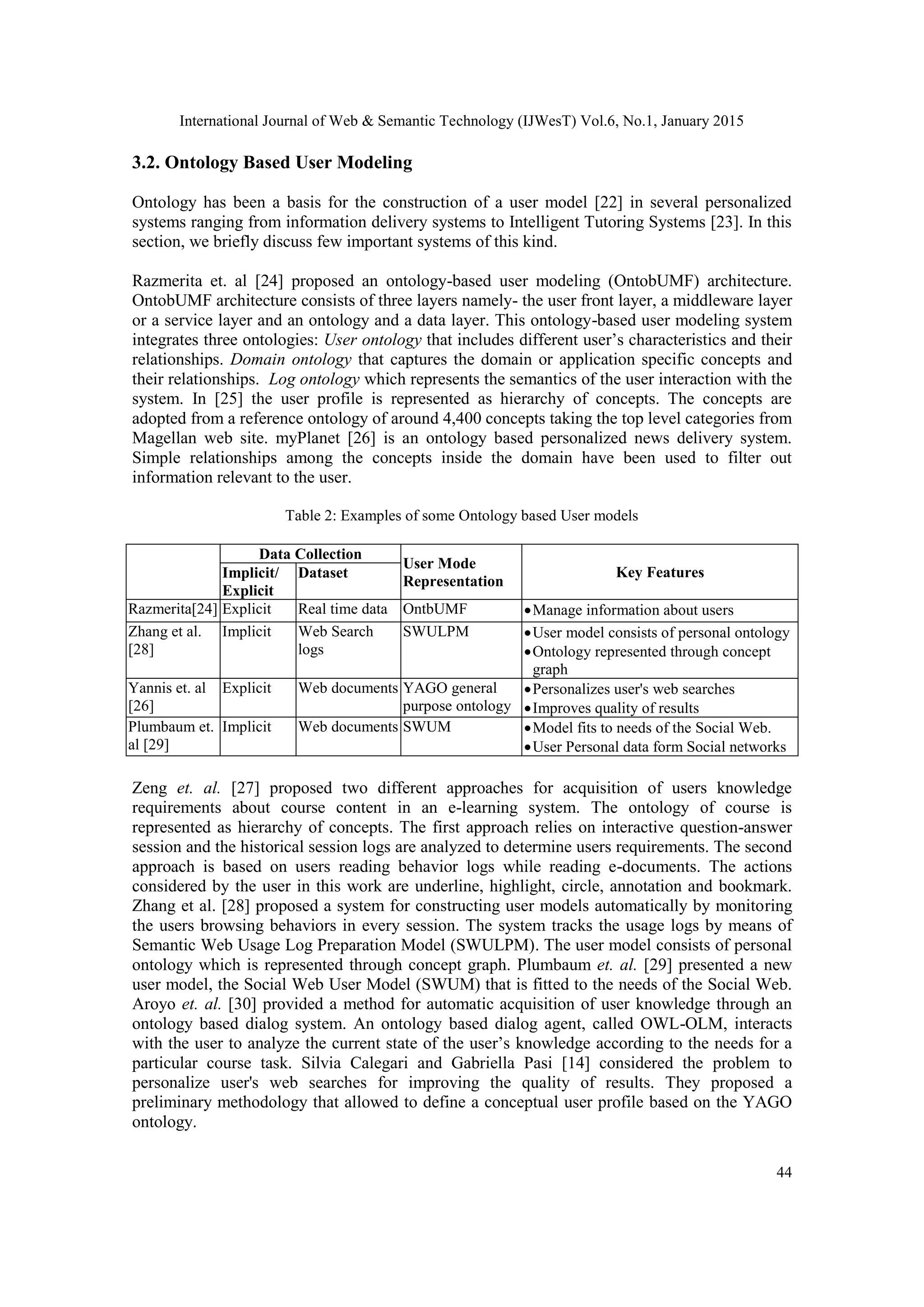 International Journal of Web & Semantic Technology (IJWesT) Vol.6, No.1, January 2015 44 3.2. Ontology Based User Modeling Ontology has been a basis for the construction of a user model [22] in several personalized systems ranging from information delivery systems to Intelligent Tutoring Systems [23]. In this section, we briefly discuss few important systems of this kind. Razmerita et. al [24] proposed an ontology-based user modeling (OntobUMF) architecture. OntobUMF architecture consists of three layers namely- the user front layer, a middleware layer or a service layer and an ontology and a data layer. This ontology-based user modeling system integrates three ontologies: User ontology that includes different user’s characteristics and their relationships. Domain ontology that captures the domain or application specific concepts and their relationships. Log ontology which represents the semantics of the user interaction with the system. In [25] the user profile is represented as hierarchy of concepts. The concepts are adopted from a reference ontology of around 4,400 concepts taking the top level categories from Magellan web site. myPlanet [26] is an ontology based personalized news delivery system. Simple relationships among the concepts inside the domain have been used to filter out information relevant to the user. Table 2: Examples of some Ontology based User models Data Collection User Mode Representation Key FeaturesImplicit/ Explicit Dataset Razmerita[24] Explicit Real time data OntbUMF Manage information about users Zhang et al. [28] Implicit Web Search logs SWULPM User model consists of personal ontology Ontology represented through concept graph Yannis et. al [26] Explicit Web documents YAGO general purpose ontology Personalizes user's web searches Improves quality of results Plumbaum et. al [29] Implicit Web documents SWUM Model fits to needs of the Social Web. User Personal data form Social networks Zeng et. al. [27] proposed two different approaches for acquisition of users knowledge requirements about course content in an e-learning system. The ontology of course is represented as hierarchy of concepts. The first approach relies on interactive question-answer session and the historical session logs are analyzed to determine users requirements. The second approach is based on users reading behavior logs while reading e-documents. The actions considered by the user in this work are underline, highlight, circle, annotation and bookmark. Zhang et al. [28] proposed a system for constructing user models automatically by monitoring the users browsing behaviors in every session. The system tracks the usage logs by means of Semantic Web Usage Log Preparation Model (SWULPM). The user model consists of personal ontology which is represented through concept graph. Plumbaum et. al. [29] presented a new user model, the Social Web User Model (SWUM) that is fitted to the needs of the Social Web. Aroyo et. al. [30] provided a method for automatic acquisition of user knowledge through an ontology based dialog system. An ontology based dialog agent, called OWL-OLM, interacts with the user to analyze the current state of the user’s knowledge according to the needs for a particular course task. Silvia Calegari and Gabriella Pasi [14] considered the problem to personalize user's web searches for improving the quality of results. They proposed a preliminary methodology that allowed to define a conceptual user profile based on the YAGO ontology. 