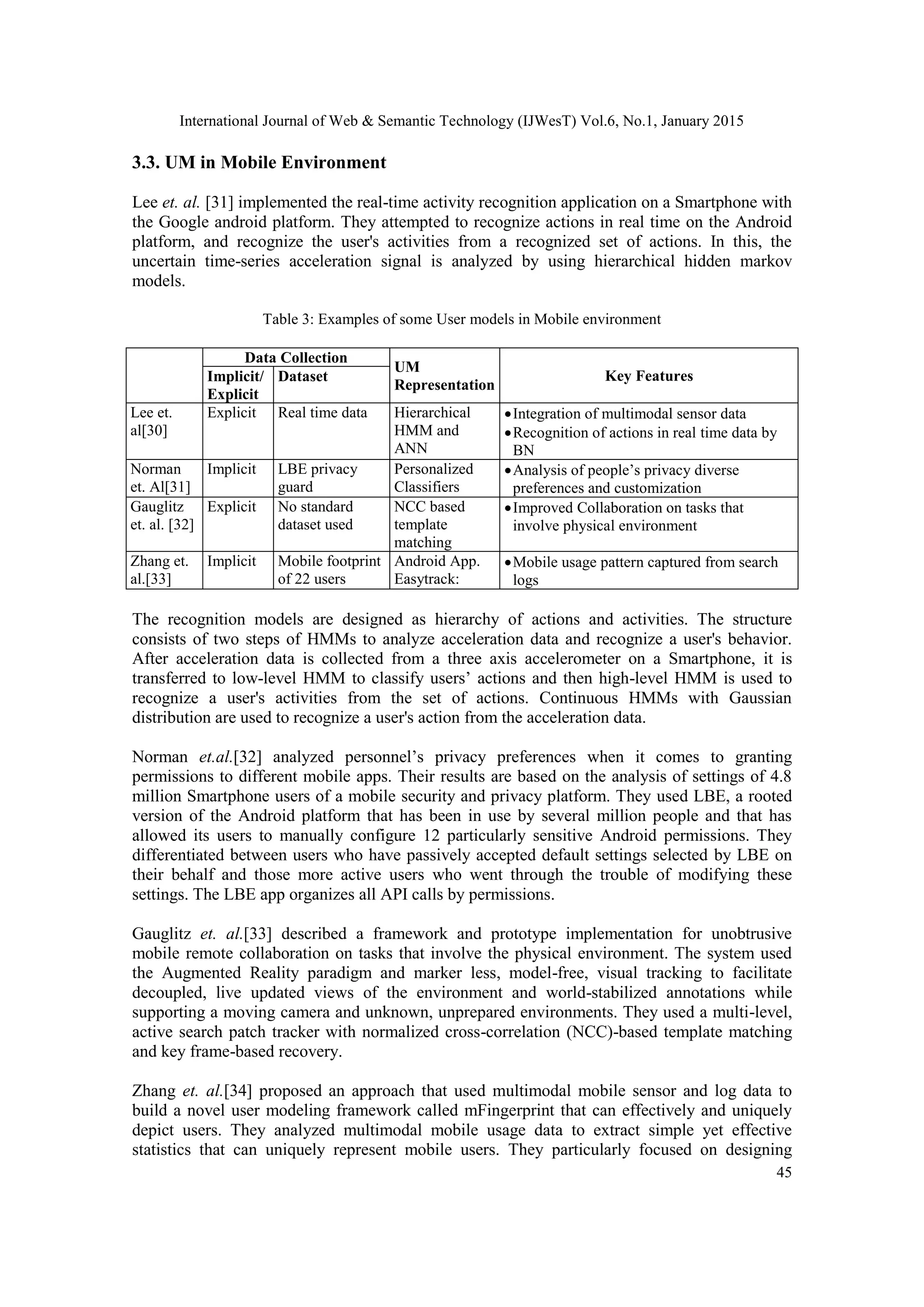 International Journal of Web & Semantic Technology (IJWesT) Vol.6, No.1, January 2015 45 3.3. UM in Mobile Environment Lee et. al. [31] implemented the real-time activity recognition application on a Smartphone with the Google android platform. They attempted to recognize actions in real time on the Android platform, and recognize the user's activities from a recognized set of actions. In this, the uncertain time-series acceleration signal is analyzed by using hierarchical hidden markov models. Table 3: Examples of some User models in Mobile environment Data Collection UM Representation Key FeaturesImplicit/ Explicit Dataset Lee et. al[30] Explicit Real time data Hierarchical HMM and ANN Integration of multimodal sensor data Recognition of actions in real time data by BN Norman et. Al[31] Implicit LBE privacy guard Personalized Classifiers Analysis of people’s privacy diverse preferences and customization Gauglitz et. al. [32] Explicit No standard dataset used NCC based template matching Improved Collaboration on tasks that involve physical environment Zhang et. al.[33] Implicit Mobile footprint of 22 users Android App. Easytrack: Mobile usage pattern captured from search logs The recognition models are designed as hierarchy of actions and activities. The structure consists of two steps of HMMs to analyze acceleration data and recognize a user's behavior. After acceleration data is collected from a three axis accelerometer on a Smartphone, it is transferred to low-level HMM to classify users’ actions and then high-level HMM is used to recognize a user's activities from the set of actions. Continuous HMMs with Gaussian distribution are used to recognize a user's action from the acceleration data. Norman et.al.[32] analyzed personnel’s privacy preferences when it comes to granting permissions to different mobile apps. Their results are based on the analysis of settings of 4.8 million Smartphone users of a mobile security and privacy platform. They used LBE, a rooted version of the Android platform that has been in use by several million people and that has allowed its users to manually configure 12 particularly sensitive Android permissions. They differentiated between users who have passively accepted default settings selected by LBE on their behalf and those more active users who went through the trouble of modifying these settings. The LBE app organizes all API calls by permissions. Gauglitz et. al.[33] described a framework and prototype implementation for unobtrusive mobile remote collaboration on tasks that involve the physical environment. The system used the Augmented Reality paradigm and marker less, model-free, visual tracking to facilitate decoupled, live updated views of the environment and world-stabilized annotations while supporting a moving camera and unknown, unprepared environments. They used a multi-level, active search patch tracker with normalized cross-correlation (NCC)-based template matching and key frame-based recovery. Zhang et. al.[34] proposed an approach that used multimodal mobile sensor and log data to build a novel user modeling framework called mFingerprint that can effectively and uniquely depict users. They analyzed multimodal mobile usage data to extract simple yet effective statistics that can uniquely represent mobile users. They particularly focused on designing 