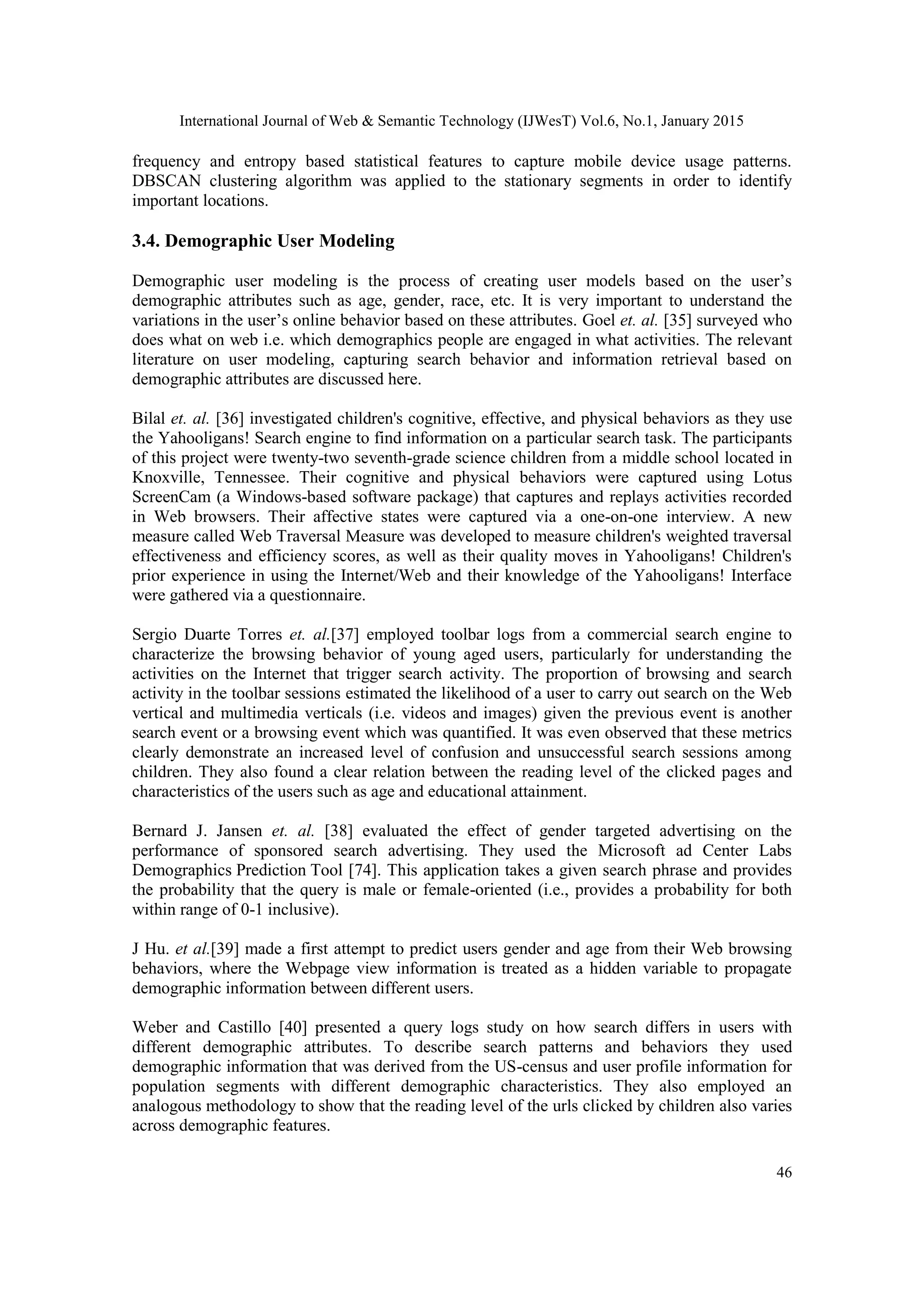International Journal of Web & Semantic Technology (IJWesT) Vol.6, No.1, January 2015 46 frequency and entropy based statistical features to capture mobile device usage patterns. DBSCAN clustering algorithm was applied to the stationary segments in order to identify important locations. 3.4. Demographic User Modeling Demographic user modeling is the process of creating user models based on the user’s demographic attributes such as age, gender, race, etc. It is very important to understand the variations in the user’s online behavior based on these attributes. Goel et. al. [35] surveyed who does what on web i.e. which demographics people are engaged in what activities. The relevant literature on user modeling, capturing search behavior and information retrieval based on demographic attributes are discussed here. Bilal et. al. [36] investigated children's cognitive, effective, and physical behaviors as they use the Yahooligans! Search engine to find information on a particular search task. The participants of this project were twenty-two seventh-grade science children from a middle school located in Knoxville, Tennessee. Their cognitive and physical behaviors were captured using Lotus ScreenCam (a Windows-based software package) that captures and replays activities recorded in Web browsers. Their affective states were captured via a one-on-one interview. A new measure called Web Traversal Measure was developed to measure children's weighted traversal effectiveness and efficiency scores, as well as their quality moves in Yahooligans! Children's prior experience in using the Internet/Web and their knowledge of the Yahooligans! Interface were gathered via a questionnaire. Sergio Duarte Torres et. al.[37] employed toolbar logs from a commercial search engine to characterize the browsing behavior of young aged users, particularly for understanding the activities on the Internet that trigger search activity. The proportion of browsing and search activity in the toolbar sessions estimated the likelihood of a user to carry out search on the Web vertical and multimedia verticals (i.e. videos and images) given the previous event is another search event or a browsing event which was quantified. It was even observed that these metrics clearly demonstrate an increased level of confusion and unsuccessful search sessions among children. They also found a clear relation between the reading level of the clicked pages and characteristics of the users such as age and educational attainment. Bernard J. Jansen et. al. [38] evaluated the effect of gender targeted advertising on the performance of sponsored search advertising. They used the Microsoft ad Center Labs Demographics.Prediction.Tool [74]. This application takes a given search phrase and provides the probability that the query is male or female-oriented (i.e., provides a probability for both within range of 0-1 inclusive). J Hu. et al.[39] made a first attempt to predict users gender and age from their Web browsing behaviors, where the Webpage view information is treated as a hidden variable to propagate demographic information between different users. Weber and Castillo [40] presented a query logs study on how search differs in users with different demographic attributes. To describe search patterns and behaviors they used demographic information that was derived from the US-census and user profile information for population segments with different demographic characteristics. They also employed an analogous methodology to show that the reading level of the urls clicked by children also varies across demographic features. 