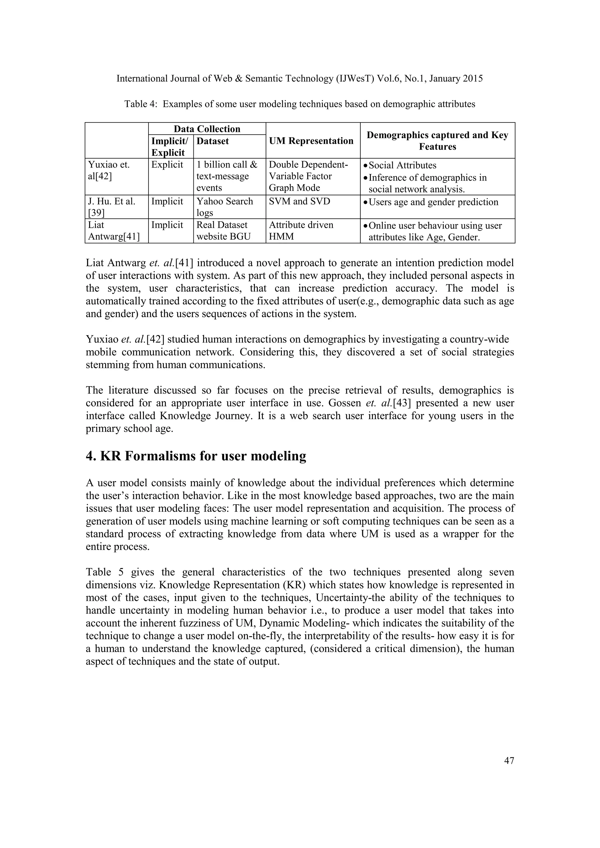 International Journal of Web & Semantic Technology (IJWesT) Vol.6, No.1, January 2015 47 Table 4: Examples of some user modeling techniques based on demographic attributes Data Collection UM Representation Demographics captured and Key Features Implicit/ Explicit Dataset Yuxiao et. al[42] Explicit 1 billion call & text-message events Double Dependent- Variable Factor Graph Mode Social Attributes Inference of demographics in social network analysis. J. Hu. Et al. [39] Implicit Yahoo Search logs SVM and SVD Users age and gender prediction Liat Antwarg[41] Implicit Real Dataset website BGU Attribute driven HMM Online user behaviour using user attributes like Age, Gender. Liat Antwarg et. al.[41] introduced a novel approach to generate an intention prediction model of user interactions with system. As part of this new approach, they included personal aspects in the system, user characteristics, that can increase prediction accuracy. The model is automatically trained according to the fixed attributes of user(e.g., demographic data such as age and gender) and the users sequences of actions in the system. Yuxiao et. al.[42] studied human interactions on demographics by investigating a country-wide mobile communication network. Considering this, they discovered a set of social strategies stemming from human communications. The literature discussed so far focuses on the precise retrieval of results, demographics is considered for an appropriate user interface in use. Gossen et. al.[43] presented a new user interface called Knowledge Journey. It is a web search user interface for young users in the primary school age. 4. KR Formalisms for user modeling A user model consists mainly of knowledge about the individual preferences which determine the user’s interaction behavior. Like in the most knowledge based approaches, two are the main issues that user modeling faces: The user model representation and acquisition. The process of generation of user models using machine learning or soft computing techniques can be seen as a standard process of extracting knowledge from data where UM is used as a wrapper for the entire process. Table 5 gives the general characteristics of the two techniques presented along seven dimensions viz. Knowledge Representation (KR) which states how knowledge is represented in most of the cases, input given to the techniques, Uncertainty-the ability of the techniques to handle uncertainty in modeling human behavior i.e., to produce a user model that takes into account the inherent fuzziness of UM, Dynamic Modeling- which indicates the suitability of the technique to change a user model on-the-fly, the interpretability of the results- how easy it is for a human to understand the knowledge captured, (considered a critical dimension), the human aspect of techniques and the state of output. 