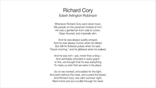 Richard Cory 
Edwin Arlington Robinson
Whenever Richard Cory went down town,
We people on the pavement looked at him:
He was a gentleman from sole to crown,
Clean favored, and imperially slim.
!
And he was always quietly arrayed,
And he was always human when he talked;
But still he ﬂuttered pulses when he said,
“Good-morning,” and he glittered when he walked.
!
And he was rich—yes, richer than a king—
And admirably schooled in every grace:
In ﬁne, we thought that he was everything
To make us wish that we were in his place.
!
So on we worked, and waited for the light,
And went without the meat, and cursed the bread;
And Richard Cory, one calm summer night,
Went home and put a bullet through his head.
 