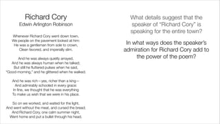 Richard Cory 
Edwin Arlington Robinson
Whenever Richard Cory went down town,
We people on the pavement looked at him:
He was a gentleman from sole to crown,
Clean favored, and imperially slim.
!
And he was always quietly arrayed,
And he was always human when he talked;
But still he ﬂuttered pulses when he said,
“Good-morning,” and he glittered when he walked.
!
And he was rich—yes, richer than a king—
And admirably schooled in every grace:
In ﬁne, we thought that he was everything
To make us wish that we were in his place.
!
So on we worked, and waited for the light,
And went without the meat, and cursed the bread;
And Richard Cory, one calm summer night,
Went home and put a bullet through his head.
What details suggest that the
speaker of “Richard Cory” is
speaking for the entire town?
In what ways does the speaker’s
admiration for Richard Cory add to
the power of the poem?
 