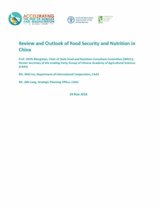 ACCELERATING
THE END OF HUNGER
AND MALNUTRITION
� A GLO&AL EVENT�
Food and Agriculture
Organization of tfle
United Nation§
[1IN""FIN�T11,-;N.,1.I
fO:.>='f'l'.A.KY
U:SFAP(H
� �NSlf...fl
IFl'RI
Review and Outlook of Food Security and Nutrition in
China
Prof. CHEN Mengshan, Chair of State Food and Nutrition Consultant Committee (SFNCC),
former Secretary of the Leading Party Group of Chinese Academy of Agricultural Sciences
(CAAS)
Ms. ZHAI Lin, Department of International Cooperation, CAAS
Mr. QIN Lang, Strategic Planning Office, CAAS
29 Nov 2018
 