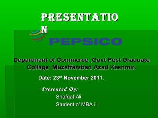 Presentatio
        n

Department of Commerce ,Govt Post Graduate
    College Muzaffarabad Azad Kashmir.
       Date: 23rd November 2011.

        Presented By:
             Shafqat Ali
             Student of MBA ii
 