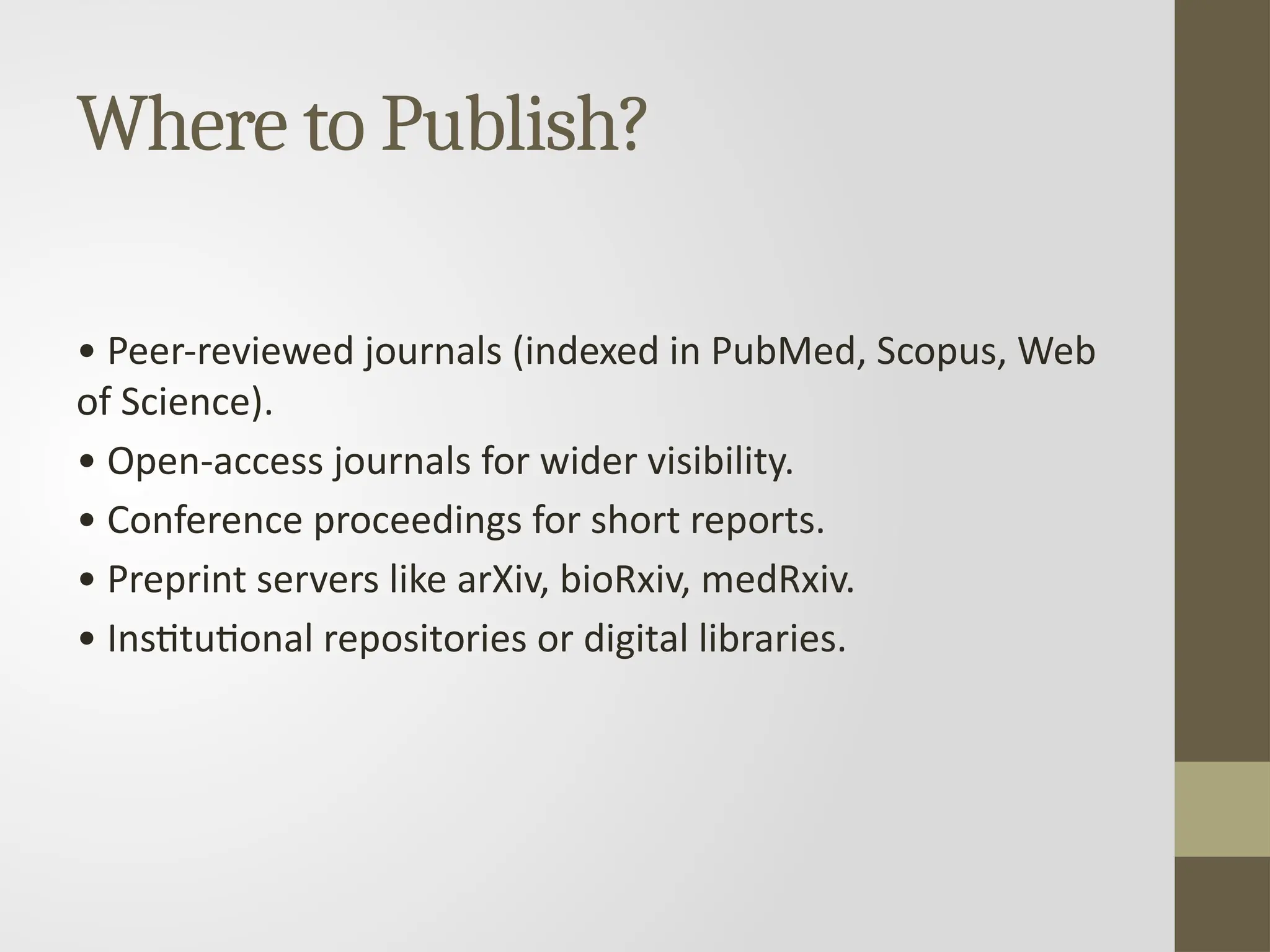 Where to Publish?
• Peer-reviewed journals (indexed in PubMed, Scopus, Web
of Science).
• Open-access journals for wider visibility.
• Conference proceedings for short reports.
• Preprint servers like arXiv, bioRxiv, medRxiv.
• Institutional repositories or digital libraries.
 