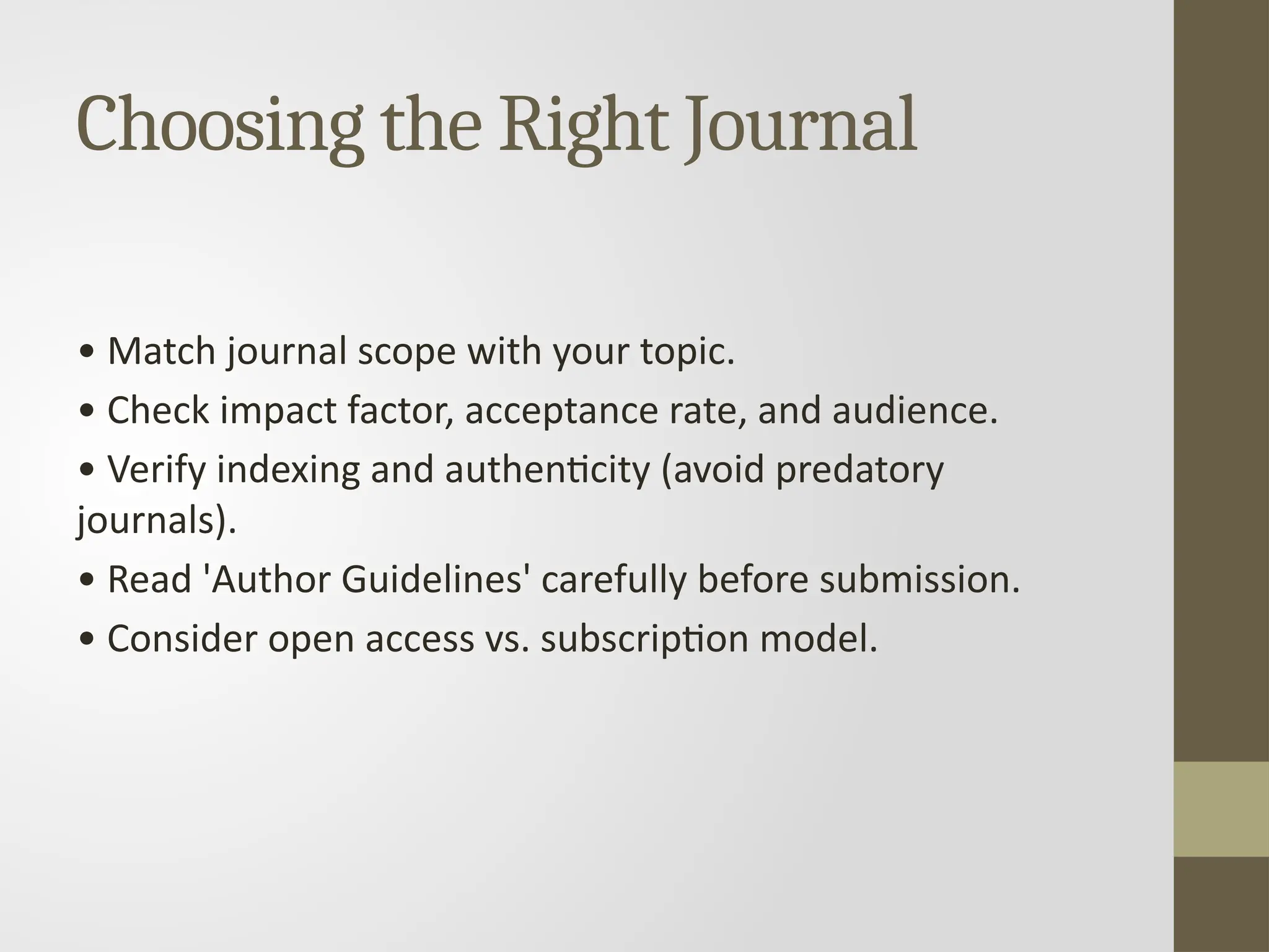 Choosing the Right Journal
• Match journal scope with your topic.
• Check impact factor, acceptance rate, and audience.
• Verify indexing and authenticity (avoid predatory
journals).
• Read 'Author Guidelines' carefully before submission.
• Consider open access vs. subscription model.
 