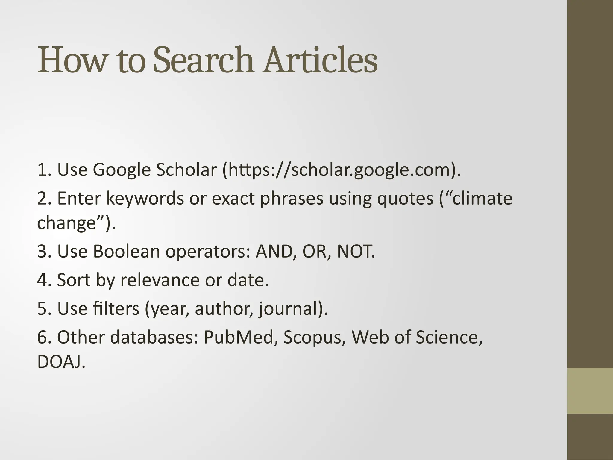 How to Search Articles
1. Use Google Scholar (https://scholar.google.com).
2. Enter keywords or exact phrases using quotes (“climate
change”).
3. Use Boolean operators: AND, OR, NOT.
4. Sort by relevance or date.
5. Use filters (year, author, journal).
6. Other databases: PubMed, Scopus, Web of Science,
DOAJ.
 