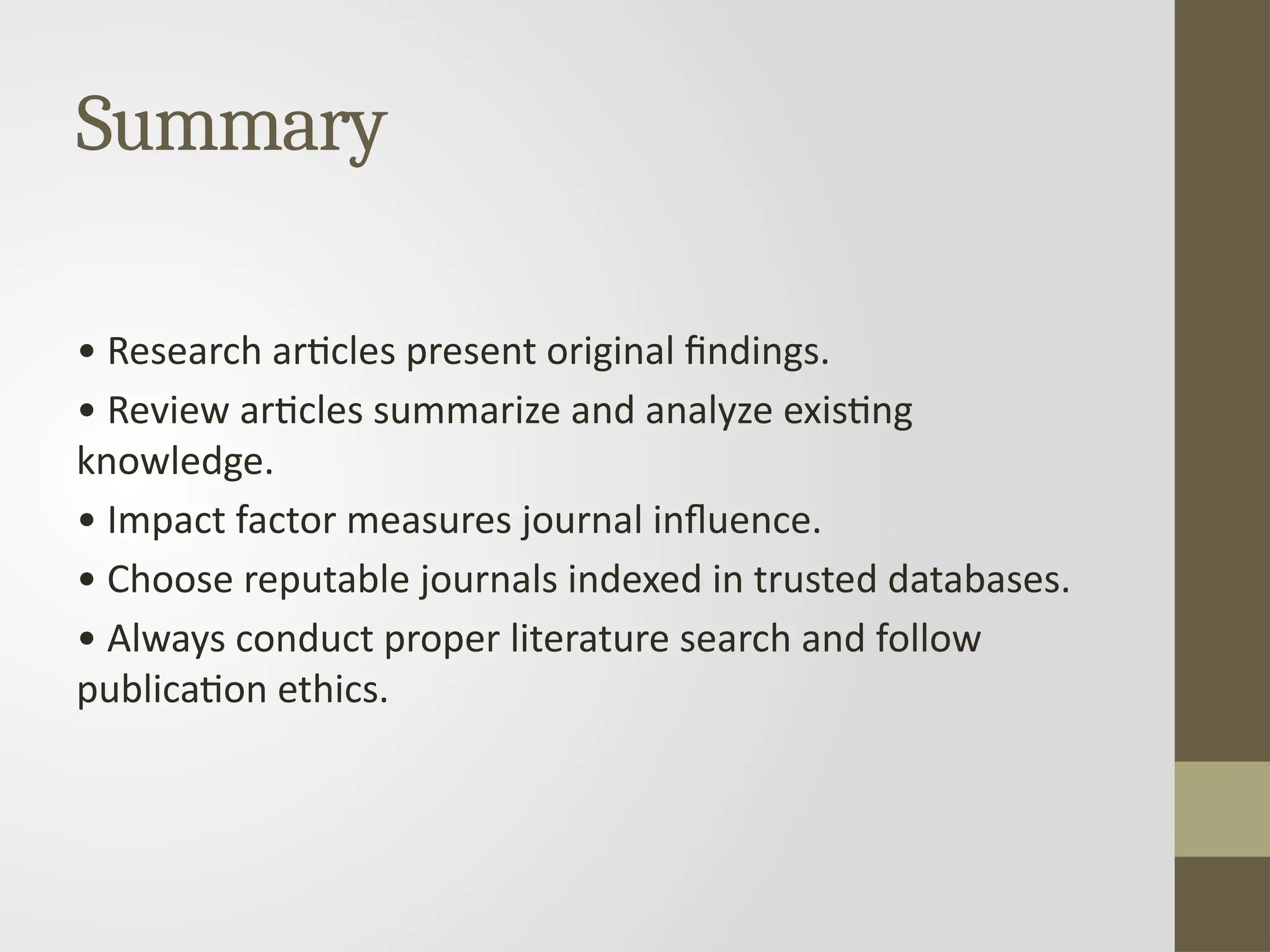 Summary
• Research articles present original findings.
• Review articles summarize and analyze existing
knowledge.
• Impact factor measures journal influence.
• Choose reputable journals indexed in trusted databases.
• Always conduct proper literature search and follow
publication ethics.
 