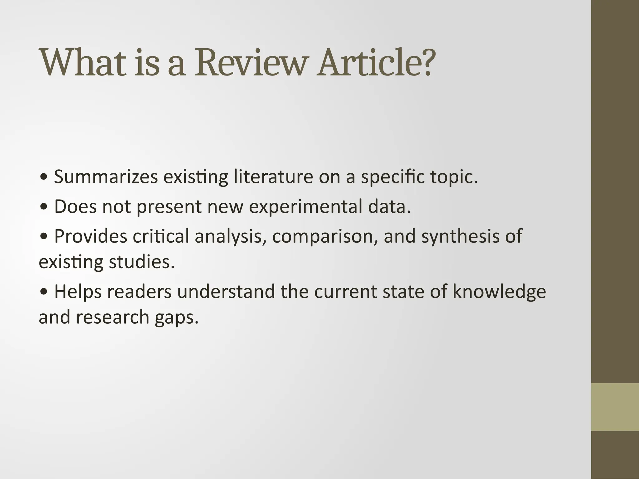 What is a Review Article?
• Summarizes existing literature on a specific topic.
• Does not present new experimental data.
• Provides critical analysis, comparison, and synthesis of
existing studies.
• Helps readers understand the current state of knowledge
and research gaps.
 
