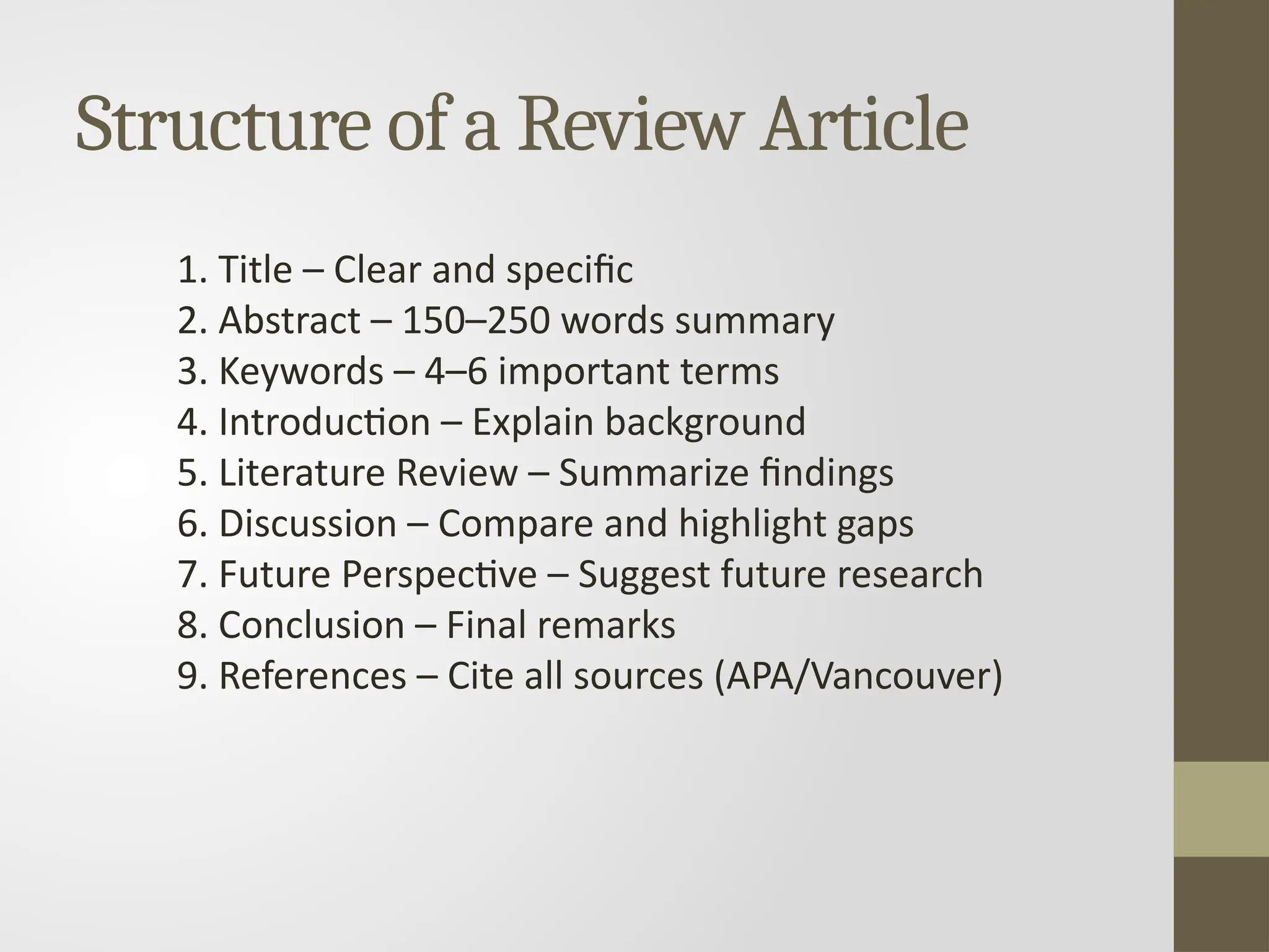 Structure of a Review Article
1. Title – Clear and specific
2. Abstract – 150–250 words summary
3. Keywords – 4–6 important terms
4. Introduction – Explain background
5. Literature Review – Summarize findings
6. Discussion – Compare and highlight gaps
7. Future Perspective – Suggest future research
8. Conclusion – Final remarks
9. References – Cite all sources (APA/Vancouver)
 