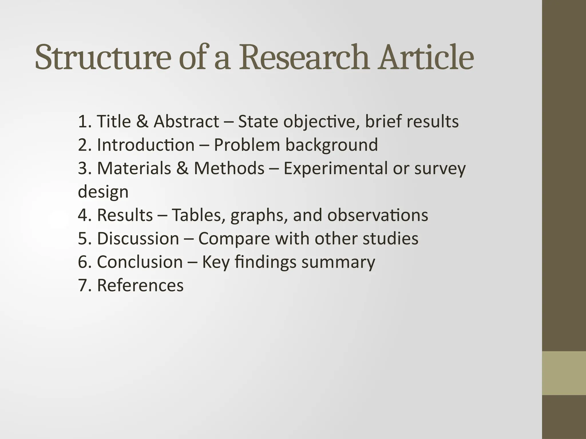 Structure of a Research Article
1. Title & Abstract – State objective, brief results
2. Introduction – Problem background
3. Materials & Methods – Experimental or survey
design
4. Results – Tables, graphs, and observations
5. Discussion – Compare with other studies
6. Conclusion – Key findings summary
7. References
 