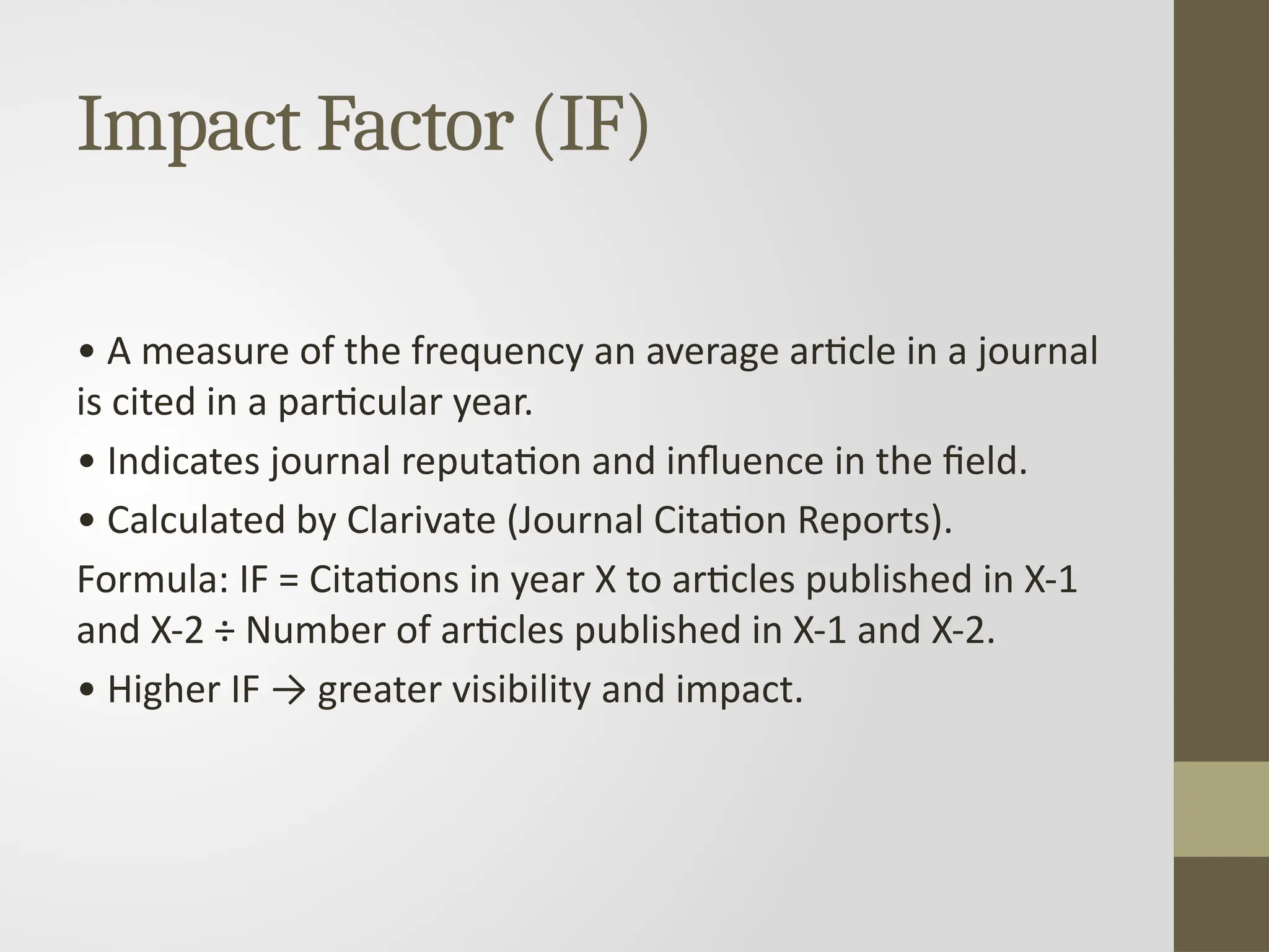 Impact Factor (IF)
• A measure of the frequency an average article in a journal
is cited in a particular year.
• Indicates journal reputation and influence in the field.
• Calculated by Clarivate (Journal Citation Reports).
Formula: IF = Citations in year X to articles published in X-1
and X-2 ÷ Number of articles published in X-1 and X-2.
• Higher IF → greater visibility and impact.
 