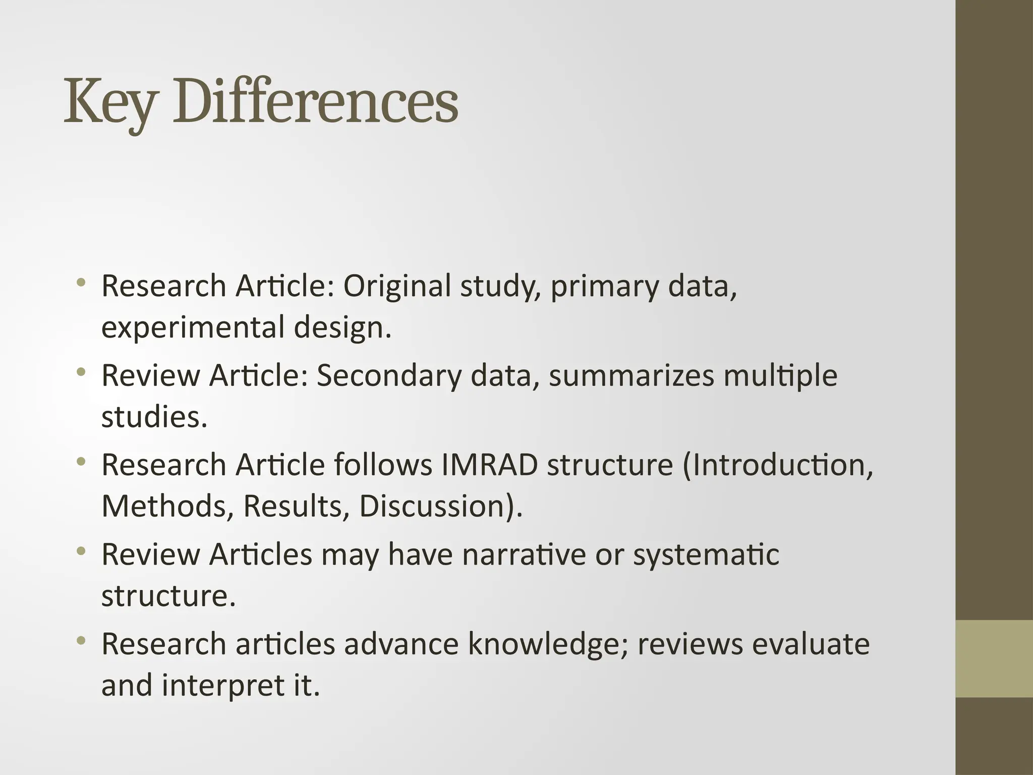 Key Differences
• Research Article: Original study, primary data,
experimental design.
• Review Article: Secondary data, summarizes multiple
studies.
• Research Article follows IMRAD structure (Introduction,
Methods, Results, Discussion).
• Review Articles may have narrative or systematic
structure.
• Research articles advance knowledge; reviews evaluate
and interpret it.
 