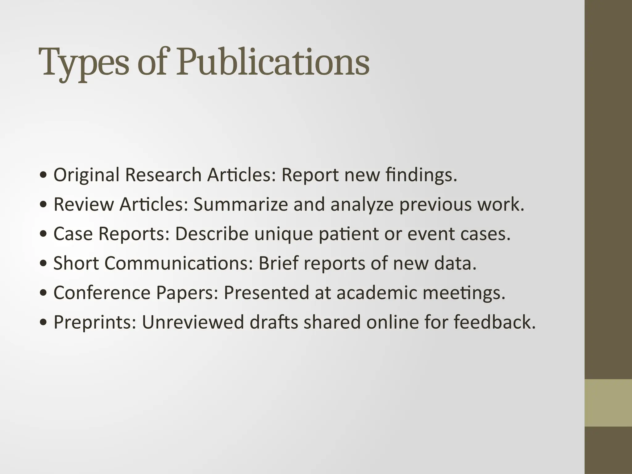 Types of Publications
• Original Research Articles: Report new findings.
• Review Articles: Summarize and analyze previous work.
• Case Reports: Describe unique patient or event cases.
• Short Communications: Brief reports of new data.
• Conference Papers: Presented at academic meetings.
• Preprints: Unreviewed drafts shared online for feedback.
 