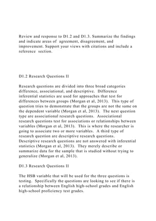 Review and response to D1.2 and D1.3. Summarize the findings
and indicate areas of agreement, disagreement, and
improvement. Support your views with citations and include a
reference section.
D1.2 Research Questions II
Research questions are divided into three broad categories
difference, associational, and descriptive. Difference
inferential statistics are used for approaches that test for
differences between groups (Morgan et al, 2013). This type of
question tries to demonstrate that the groups are not the same on
the dependent variable (Morgan et al, 2013). The next question
type are associational research questions. Associational
research questions test for associations or relationships between
variables (Morgan et al, 2013). This is where the researcher is
going to associate two or more variables. A third type of
research question are descriptive research questions.
Descriptive research questions are not answered with inferential
statistics (Morgan et al, 2013). They merely describe or
summarize data for the sample that is studied without trying to
generalize (Morgan et al, 2013).
D1.3 Research Questions II
The HSB variable that will be used for the three questions is
testing. Specifically the questions are looking to see if there is
a relationship between English high-school grades and English
high-school proficiency test grades.
 