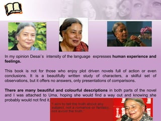 In my opinion Desai´s  intensity of the language  expresses  human experience and feelings. This book is not for those who enjoy plot driven novels full of action or even conclusions. It is a beautifully written study of characters, a skilful set of observations, but it offers no answers, only presentations of comparisons. There are many beautiful and colourful descriptions  in both parts of the novel and I was attached to Uma, hoping she would find a way out and knowing she probably would not find it. 