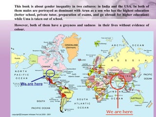 This book is about gender inequality in two cultures: in India and the USA. In both of them males are portrayed as dominant with Arun as a son who has the highest education (better school, private tutor, preparation of exams, and go abroad for higher education) while Uma is taken out of school.  However, both of them have a greyness and sadness  in their lives without evidence of colour.  We are here 