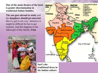 Sari’s the traditional dress in the Indian culture. One of the main themes of the book is gender discrimination in traditional Indian families.   The son goes abroad to study  and the  daughters should get married . But if a girl is not very  attractive it might be difficult for her to get married. And this happens to the eldest girl of this family,  Uma 