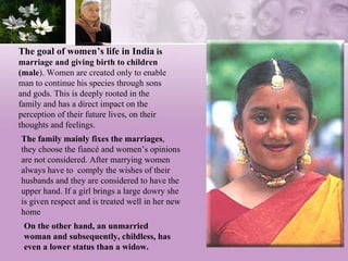 The goal of women’s life in India  is marriage and giving birth to children (male ). Women are created only to enable man to continue his species through sons and gods. This is deeply rooted in the family and has a direct impact on the perception of their future lives, on their thoughts and feelings. The family mainly fixes the marriages , they choose the fiancé and women’s opinions are not considered. After marrying women always have to  comply the wishes of their husbands and they are considered to have the upper hand. If a girl brings a large dowry she is given respect and is treated well in her new home  On the other hand, an unmarried woman and subsequently, childless, has even a lower status than a widow.  