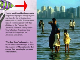 Uma’s traditional Indian parents,  desperately trying to arrange a good marriage for her with disastrous consequences, suffer from the same lack of communication with their children as the Pattons, the American suburban family where Uma’s brother Arun is staying while on holidays from his American University.   Whether Desai’s characters  live on the banks of the Ganges or with the excesses of Massachusetts,  they cannot find meaningful personal relationships.  