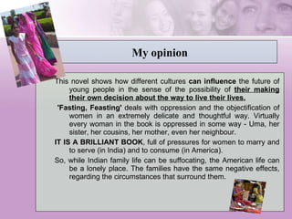 My opinion This novel shows how different cultures  can influence  the future of young people in the sense of the possibility of  their making their own decision about the way to live their lives.   'Fasting, Feasting'  deals with oppression and the objectification of women in an extremely delicate and thoughtful way. Virtually every woman in the book is oppressed in some way - Uma, her sister, her cousins, her mother, even her neighbour.  IT IS A BRILLIANT BOOK , full of pressures for women to marry and to serve (in India) and to consume (in America).  So, while Indian family life can be suffocating, the American life can be a lonely place. The families have the same negative effects, regarding the circumstances that surround them. 