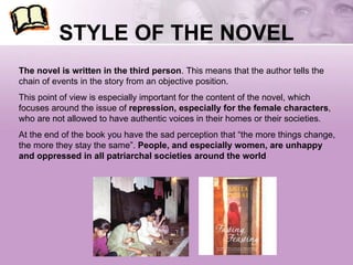 STYLE OF THE NOVEL The novel is written in the third person . This means that the author tells the chain of events in the story from an objective position.  This point of view is especially important for the content of the novel, which focuses around the issue of  repression, especially for the female characters , who are not allowed to have authentic voices in their homes or their societies.  At the end of the book you have the sad perception that “the more things change, the more they stay the same”.  People, and especially women, are unhappy and oppressed in all patriarchal societies around the world 