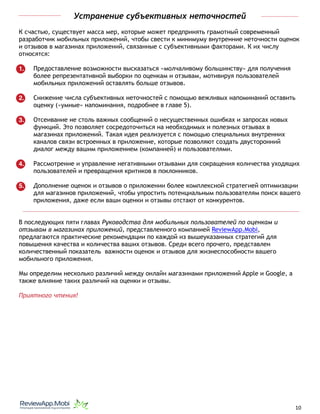 Устранение субъективных неточностей
К счастью, существует масса мер, которые может предпринять грамотный современный
разработчик мобильных приложений, чтобы свести к минимуму внутренние неточности оценок
и отзывов в магазинах приложений, связанные с субъективными факторами. К их числу
относятся:
1. Предоставление возможности высказаться «молчаливому большинству» для получения
более репрезентативной выборки по оценкам и отзывам, мотивируя пользователей
мобильных приложений оставлять больше отзывов.
2. Снижение числа субъективных неточностей с помощью вежливых напоминаний оставить
оценку («умные» напоминания, подробнее в главе 5).
3. Отсеивание не столь важных сообщений о несущественных ошибках и запросах новых
функций. Это позволяет сосредоточиться на необходимых и полезных отзывах в
магазинах приложений. Такая идея реализуется с помощью специальных внутренних
каналов связи встроенных в приложение, которые позволяют создать двусторонний
диалог между вашим приложением (компанией) и пользователями.
4. Рассмотрение и управление негативными отзывами для сокращения количества уходящих
пользователей и превращения критиков в поклонников.
5. Дополнение оценок и отзывов о приложении более комплексной стратегией оптимизации
для магазинов приложений, чтобы упростить потенциальным пользователям поиск вашего
приложения, даже если ваши оценки и отзывы отстают от конкурентов.
В последующих пяти главах Руководства для мобильных пользователей по оценкам и
отзывам в магазинах приложений, представленного компанией ReviewApp.Mobi,
предлагаются практические рекомендации по каждой из вышеуказанных стратегий для
повышения качества и количества ваших отзывов. Среди всего прочего, представлен
количественный показатель важности оценок и отзывов для жизнеспособности вашего
мобильного приложения.
Мы определим несколько различий между онлайн магазинами приложений Apple и Google, а
также влияние таких различий на оценки и отзывы.
Приятного чтения!
																								 	 		 									10
 