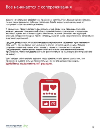 )
:
 
Все начинается с сопереживания
Давайте начистоту: все разработчики приложений хотят получить больше оценок и отзывов.
Ничего так не выводит из себя, как постоянная борьба за получение оценки даже от
полпроцента пользователей приложения.
К сожалению, просить оставить оценку или отзыв придется у преимущественного
количества ваших пользователей. Между просьбой оценить приложение и получением
желаемой оценки или отзыва находиться около шести этапов (показаны на следующей
станице), которые необходимо пройти человеку, включая выход из приложения и авторизацию
в магазине приложений.
Средняя длительность сеанса использования приложения составляет приблизительно
пять минут, причем третья часть активности длится не более одной минуты. Процесс
получения оценки или отзыва может попросту отнимать слишком много времени.
Следовательно, крайне важно предоставить настолько качественное мобильное
приложение, чтобы пользователям было действительно не жалко времени потраченного
на оценку.
Если человек тратит столько времени, чтобы оставить отзыв, велики шансы того, что
приложение вызвало сильную положительную или же отрицательную реакцию.
Добейтесь положительной реакции.
																								 	 		 									12
 