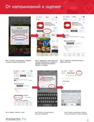 От напоминаний к оценке
Шаг 1: Открыть напоминание и выбрать
«оставить оценку приложения»
Шаг 2: Дождаться, пока запустится
магазин приложений и откроется
целевая страница приложения.
Перейти к отзывам. 
Шаг 3: Загрузить страницу Отзывы и
пролистать вниз.
Шаг 4: Выбрать «Написать отзыв»  Шаг 5: Войти в учетную запись в
магазине приложений 
Шаг 6: Оценить приложение, написать
отзыв (по желанию) и нажать отправить.
																								 	 		 									13
 