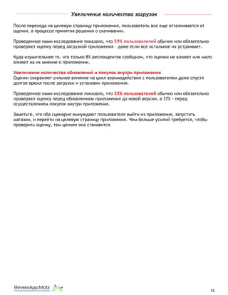 Увеличение количества загрузок
После перехода на целевую страницу приложения, пользователь все еще отталкивается от
оценки, в процессе принятия решения о скачивании.
Проведенное нами исследование показало, что 59% пользователей обычно или обязательно
проверяют оценку перед загрузкой приложения – даже если все остальное их устраивает.
Куда изумительнее то, что только 8% респондентов сообщили, что оценки не влияют или мало
влияют на их мнение о приложении.
Увеличение количества обновлений и покупок внутри приложения
Оценки сохраняют сильное влияние на цикл взаимодействия с пользователем даже спустя
долгое время после загрузки и установки приложения.
Проведенное нами исследование показало, что 33% пользователей обычно или обязательно
проверяют оценку перед обновлением приложения до новой версии, а 37% - перед
осуществлением покупок внутри приложения.
Заметьте, что оба сценария вынуждают пользователя выйти из приложения, запустить
магазин, и перейти на целевую страницу приложения. Чем больше усилий требуется, чтобы
проверить оценку, тем ценнее она становится.
																								 	 		 									16
 