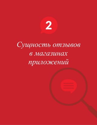 Обычно отзывам уделяется значительно меньше внимания и все сводятся к тому, что
единственным важным показателем кажутся только желанные звезды. На самом же деле,
отзывы играют крайне важную роль, которая не ограничивается оценкой, с которой они
связаны.
Во-первых, ОТЗЫВЫ ОБОСНОВЫВАЮТ ВАШИ ОЦЕНКИ.
Средний четырехзвездочный рейтинг является показателем того, что приложение подходит
для большинства людей, а соответствующий отзыв указывает на то, что приложение подходит
именно конкретному человеку. Необходимо наличие как социальной значимости, которая
достигается только за счет большого объема положительных оценок, так и личного отзыва,
посвященного аспектам, которые могут представлять интерес для человека, оценивающего
приложение впервые.
Во-вторых, ОТЗЫВЫ ОБЕСПЕЧИВАЮТ ЦЕННУЮ ОБРАТНУЮ СВЯЗЬ ДЛЯ УЛУЧШЕНИЯ
ПРИЛОЖЕНИЯ.
Оценки не дают понять мобильным маркетологам, конкретно на что необходимо обратить
внимание. Иными словами, оценки не несут наиболее важных сведений, а скорее обобщают
впечатления. Плохая оценка не дает ни малейшего представления о том, как улучшить
последующие оценки, а хорошая оценка не говорит о том, что вы делаете правильно, и в каких
областях ваши ограниченные инженерные ресурсы окупаются больше всего.
ОТЗЫВЫ БЫВАЮТ РАЗНЫЕ.
Они формируют (зачастую единственную) линию связи с пользователями, которые таким
образом смогут показать свое видение приложения: оставить отзыв, рассказать о сбоях, а
также запросить новые функции. Мобильные маркетологи и разработчики тоже должны
внимательно следить за отзывами, чтобы определить проблемные вопросы пользователя,
которые затем могут использоваться для подготовки плана развития приложения, а также,
чтобы узнать, что на самом деле нужно пользователям.
																								 	 		 									20
Сущность отзывов
в магазинах
приложений
 