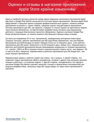 Оценки и отзывы в магазине приложений
Apple Store крайне изменчивы
Одно из наиболее весомых различий между двумя ведущими магазинами приложений Apple
App Store и Google Play Market заключается в системе оценки приложений. Магазин Apple Store
представляет и прошлые оценки (среднее арифметическое всех оценок с момента вывода
приложения на рынок) и, самое главное, среднюю оценку текущей версии приложения.
Поэтому приложения для iOS, как правило, страдают от низких оценок на протяжении недели
после выпуска обновления, но обеспечивают разработчикам контроль над повышением
рейтинга с помощью благосклонно принятого обновления. Оценки в магазине Google Play
более ретроспективные, их тяжело изменить без большого объема новых отзывов.
Согласно исследованию 25-ти тыс. приложений, проведенному венчурным инвестором
Томасом Тунгузом, рейтинг приложений для iOS куда более переменчив, чем для Android.
Приложение для Android вряд ли может переместиться на 12 позиций в день, а вот рейтинг
приложения для iOS может поменяться и на 50 позиций в день. Кроме того, переменчивость
рейтинга для Android-приложений весьма закономерная независимо от позиции приложения –
т.е. скачок с 100-й на 90-ю позицию только в незначительной степени легче, чем прорыв с 30-
го места на 20-е. Напротив, переменчивость рейтинга приложений для iOS возрастает, чем
выше позиция приложения.
Переменчивые оценки и рейтинг имеют как плюсы, так и минусы. С одной стороны, это
позволяет новым приложениям обойти конкурентов, которые с давних пор занимают высокие
позиции в рейтинге, в считанные недели. С другой стороны, неподвижность топ-чартов в
магазине Google Play Market означает меньшую стоимость привлечения пользователей для
ведущих разработчиков, поскольку люди без труда найдут их через поиск приложений в
магазине.
																								 	 		 									25
 