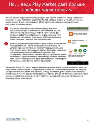 Но... ведь Play Market дает больше
свободы маркетологам
Помимо алгоритма ранжирования существуют еще несколько отличий между магазинами
приложений Apple App Store и Google Play Market, которые следует учитывать мобильным
маркетологам. В части оптимизации в области рейтинга и оценок, мы выделили два
следующих основных отличия:
1. Play Market дает веб-разработчикам свободу в области
составления описаний приложения и включения в каталог.
Разработчики приложений для Android могут менять фон
описания, добавлять изображение и видео, изменять текст
метаданных приложения и призывы к действию, пробовать
новые ключевые слова для поиска приложения.
2. Конечно, разработчики приложений для iOS могут выполнять все
те же действия, но – какие-либо внесенные изменения на
целевой странице приложения требуют утверждения от Apple
(этот процесс может занимать до недели). Некоторые изменения
описания приложения для iOS можно выполнять без
прохождения официального контроля как для публикации нового
приложения, однако изменения названия приложения, ключевых
слов, иконки или скриншотов рассматриваются как новая версия
приложения, в случае чего рейтинг обнуляется.
В магазине Google Play Market меньше внимания уделяется роли оценок и отзывов в качестве
социального доказательства, а отображение количества скачиваний используется в качестве
альтернативного показателя популярности. В виду отсутствия других показателей качества,
конкуренция в области оценок становится более важной для iOS-приложений, поскольку новые
или менее известные приложения могут посягать на авторитет известных приложений на
основании одних лишь оценок.
																								 	 		 									26
 