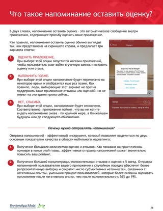Что такое напоминание оставить оценку?
В двух словах, напоминание оставить оценку – это автоматическое сообщение внутри
приложения, содержащее просьбу оценить ваше приложение.
Как правило, напоминания оставить оценку обычно выглядит
так, как представлено на скриншоте справа, и предлагает три
варианта ответа:
1. ОЦЕНИТЬ ПРИЛОЖЕНИЕ.
При выборе этой опции запустится магазин приложений,
чтобы пользователь смог войти в учетную запись и оставить
оценку или отзыв.
2. НАПОМНИТЬ ПОЗЖЕ.
При выборе этой опции напоминание будет перенесено на
некоторое время и отобразится еще раз позже. Как
правило, люди, выбирающие этот вариант не против
поддержать ваше приложение отзывом или оценкой, но не
имеют на это время прямо сейчас.
3. НЕТ, СПАСИБО.
При выборе этой опции, напоминание будет отключено.
Соответственно, приложение поймет, что вы не хотите
видеть напоминание снова – по крайней мере, в ближайшем
будущем или до следующего обновления.
Почему нужно отправлять напоминания?
Отправка напоминаний – эффективный инструмент, который позволяет выделиться по двум
основным показателям качества в области мобильного маркетинга:
1. Получение большего количества оценок и отзывов. Как показано на практическом
примере в конце этой главы, эффективная отправка напоминаний может значительно
повысить ваш рейтинг.
2. Получения большей концентрации положительных отзывов и оценок в 5 звезд. Отправка
напоминаний пользователям вашего приложения в случайном порядке обеспечит более
репрезентативную выборку и сократит число субъективных неточностей, связанных с
негативным опытом, уменьшив процент пользователей, которые более склонны оценивать
приложение после негативного опыта, чем после положительного с 56% до 19%.
																								 	 		 									28
 