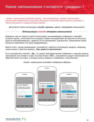 Какие напоминания считаются «умными»?
«Умное» напоминание оставить оценку – это напоминание, которое максимально
увеличивает вероятность получения большего количества новых оценок и отзывов, а
также улучшает их эмоциональную окраску.
Достигается путем оптимизации способа, времени, места и получателя напоминаний.
Оптимизация способа отправки напоминаний
Возможно, вам не терпится просто использовать выскакивающее сообщение с просьбой
оставить оценку, но взгляните на ситуацию глазами пользователей. Вы просите их об услуге,
даже не поинтересовавшись, нравится ли им приложение. В результате, напоминание может
оказаться навязчивым или даже раздражающим.
Вместо этого «умные напоминания» начинаются с простого уточняющего вопроса, например,
можно начать с простого вопроса: «Вам нравится приложение?»
Если пользователь отвечает «Да», он увидит благодарственное сообщение и просьбу оценить
приложение или оставить отзыв. В случае ответа «Нет», пользователь увидит напоминание об
обратной связи или опрос, в котором можно сообщить о проблемах с приложением.
«Умное» напоминание выглядит следующим образом:
																								 	 		 									29
 
