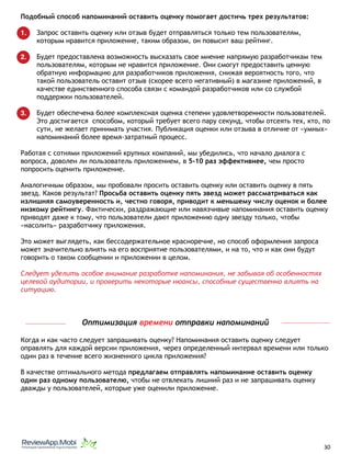 Подобный способ напоминаний оставить оценку помогает достичь трех результатов:
1. Запрос оставить оценку или отзыв будет отправляться только тем пользователям,
которым нравится приложение, таким образом, он повысит ваш рейтинг.
2. Будет предоставлена возможность высказать свое мнение напрямую разработчикам тем
пользователям, которым не нравится приложение. Они смогут предоставить ценную
обратную информацию для разработчиков приложения, снижая вероятность того, что
такой пользователь оставит отзыв (скорее всего негативный) в магазине приложений, в
качестве единственного способа связи с командой разработчиков или со службой
поддержки пользователей.
3. Будет обеспечена более комплексная оценка степени удовлетворенности пользователей.
Это достигается способом, который требует всего пару секунд, чтобы отсеять тех, кто, по
сути, не желает принимать участия. Публикация оценки или отзыва в отличие от «умных»
напоминаний более время-затратный процесс.
Работая с сотнями приложений крупных компаний, мы убедились, что начало диалога с
вопроса, доволен ли пользователь приложением, в 5-10 раз эффективнее, чем просто
попросить оценить приложение.
Аналогичным образом, мы пробовали просить оставить оценку или оставить оценку в пять
звезд. Каков результат? Просьба оставить оценку пять звезд может рассматриваться как
излишняя самоуверенность и, честно говоря, приводит к меньшему числу оценок и более
низкому рейтингу. Фактически, раздражающие или навязчивые напоминания оставить оценку
приводят даже к тому, что пользователи дают приложению одну звезду только, чтобы
«насолить» разработчику приложения.
Это может выглядеть, как бессодержательное красноречие, но способ оформления запроса
может значительно влиять на его восприятие пользователями, и на то, что и как они будут
говорить о таком сообщении и приложении в целом.
Следует уделить особое внимание разработке напоминания, не забывая об особенностях
целевой аудитории, и проверить некоторые нюансы, способные существенно влиять на
ситуацию.
Оптимизация времени отправки напоминаний
Когда и как часто следует запрашивать оценку? Напоминания оставить оценку следует
оправлять для каждой версии приложения, через определенный интервал времени или только
один раз в течение всего жизненного цикла приложения?
В качестве оптимального метода предлагаем отправлять напоминание оставить оценку
один раз одному пользователю, чтобы не отвлекать лишний раз и не запрашивать оценку
дважды у пользователей, которые уже оценили приложение.
																								 	 		 									30
 