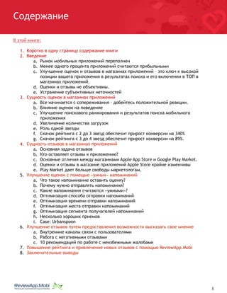 Содержание
В этой книге:
1. Коротко в одну страницу содержание книги
2. Введение
a. Рынок мобильных приложений переполнен
b. Менее одного процента приложений считаются прибыльными
c. Улучшение оценок и отзывов в магазинах приложений – это ключ к высокой
позиции вашего приложения в результатах поиска и его включении в ТОП в
магазинах приложений.
d. Оценки и отзывы не объективны.
e. Устранение субъективных неточностей
3. Сущность оценок в магазинах приложений
a. Все начинается с сопереживания – добейтесь положительной реакции.
b. Влияние оценок на поведение
c. Улучшение поискового ранжирования и результатов поиска мобильного
приложения
d. Увеличение количества загрузок
e. Роль одной звезды
f. Скачок рейтинга с 2 до 3 звезд обеспечит прирост конверсии на 340%
g. Скачок рейтинга с 3 до 4 звезд обеспечит прирост конверсии на 89%.
4. Сущность отзывов в магазинах приложений
a. Основная задача отзывов
b. Кто оставляет отзывы к приложению?
c. Основные отличия между магазинами Apple App Store и Google Play Market.
d. Оценки и отзывы в магазине приложений Apple Store крайне изменчивы
e. Play Market дает больше свободы маркетологам.
5. Улучшение оценок с помощью «умных» напоминаний
a. Что такое напоминание оставить оценку?
b. Почему нужно отправлять напоминания?
c. Какие напоминания считаются «умными»?
d. Оптимизация способа отправки напоминаний
e. Оптимизация времени отправки напоминаний
f. Оптимизация места отправки напоминаний
g. Оптимизация сегмента получателей напоминаний
h. Несколько хороших приемов
i. Case: Urbanspoon
6. Улучшение отзывов путем предоставления возможности высказать свое мнение
a. Внутренние каналы связи с пользователями
b. Работа с негативными отзывами
c. 10 рекомендаций по работе с неизбежными жалобами
7. Повышение рейтинга и привлечение новых отзывов с помощью ReviewApp.Mobi
8. Заключительные выводы
																								 	 		 											3
 