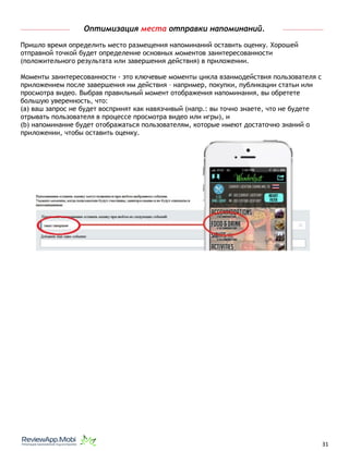 Оптимизация места отправки напоминаний.
Пришло время определить место размещения напоминаний оставить оценку. Хорошей
отправной точкой будет определение основных моментов заинтересованности
(положительного результата или завершения действия) в приложении.
Моменты заинтересованности - это ключевые моменты цикла взаимодействия пользователя с
приложением после завершения им действия – например, покупки, публикации статьи или
просмотра видео. Выбрав правильный момент отображения напоминания, вы обретете
большую уверенность, что:
(a) ваш запрос не будет воспринят как навязчивый (напр.: вы точно знаете, что не будете
отрывать пользователя в процессе просмотра видео или игры), и
(b) напоминание будет отображаться пользователям, которые имеют достаточно знаний о
приложении, чтобы оставить оценку. 
																								 	 		 									31
 
