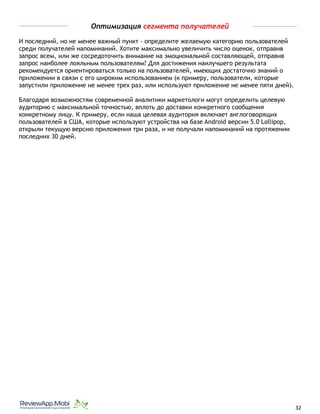 Оптимизация сегмента получателей
И последний, но не менее важный пункт - определите желаемую категорию пользователей
среди получателей напоминаний. Хотите максимально увеличить число оценок, отправив
запрос всем, или же сосредоточить внимание на эмоциональной составляющей, отправив
запрос наиболее лояльным пользователям? Для достижения наилучшего результата
рекомендуется ориентироваться только на пользователей, имеющих достаточно знаний о
приложении в связи с его широким использованием (к примеру, пользователи, которые
запустили приложение не менее трех раз, или используют приложение не менее пяти дней).
Благодаря возможностям современной аналитики маркетологи могут определить целевую
аудиторию с максимальной точностью, вплоть до доставки конкретного сообщения
конкретному лицу. К примеру, если наша целевая аудитория включает англоговорящих
пользователей в США, которые используют устройства на базе Android версии 5.0 Lollipop,
открыли текущую версию приложения три раза, и не получали напоминаний на протяжении
последних 30 дней.
																								 	 		 									32
 