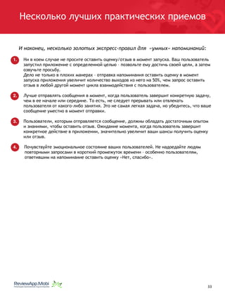 Несколько лучших практических приемов
И наконец, несколько золотых экспресс-правил для «умных» напоминаний:
1. Ни в коем случае не просите оставить оценку/отзыв в момент запуска. Ваш пользователь
запустил приложение с определенной целью – позвольте ему достичь своей цели, а затем
озвучьте просьбу.
Дело не только в плохих манерах – отправка напоминания оставить оценку в момент
запуска приложения увеличит количество выходов из него на 50%, чем запрос оставить
отзыв в любой другой момент цикла взаимодействия с пользователем.
2. Лучше отправлять сообщения в момент, когда пользователь завершит конкретную задачу,
чем в ее начале или середине. То есть, не следует прерывать или отвлекать
пользователя от какого-либо занятия. Это не самая легкая задача, но убедитесь, что ваше
сообщение уместно в момент отправки.
3. Пользователи, которым отправляется сообщение, должны обладать достаточным опытом
и знаниями, чтобы оставить отзыв. Ожидание момента, когда пользователь завершит
конкретное действие в приложении, значительно увеличит ваши шансы получить оценку
или отзыв.
4. Почувствуйте эмоциональное состояние ваших пользователей. Не надоедайте людям
повторными запросами в короткий промежуток времени – особенно пользователям,
ответившим на напоминание оставить оценку «Нет, спасибо».
																								 	 		 									33
 