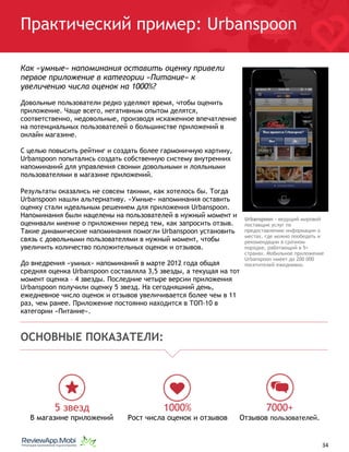 Практический пример: Urbanspoon
Как «умные» напоминания оставить оценку привели
первое приложение в категории «Питание» к
увеличению числа оценок на 1000%?
Довольные пользователи редко уделяют время, чтобы оценить
приложение. Чаще всего, негативным опытом делятся,
соответственно, недовольные, производя искаженное впечатление
на потенциальных пользователей о большинстве приложений в
онлайн магазине.
С целью повысить рейтинг и создать более гармоничную картину,
Urbanspoon попытались создать собственную систему внутренних
напоминаний для управления своими довольными и лояльными
пользователями в магазине приложений.
Результаты оказались не совсем такими, как хотелось бы. Тогда
Urbanspoon нашли альтернативу. «Умные» напоминания оставить
оценку стали идеальным решением для приложения Urbanspoon.
Напоминания были нацелены на пользователей в нужный момент и
оценивали мнение о приложении перед тем, как запросить отзыв.
Такие динамические напоминания помогли Urbanspoon установить
связь с довольными пользователями в нужный момент, чтобы
увеличить количество положительных оценок и отзывов.
До внедрения «умных» напоминаний в марте 2012 года общая
средняя оценка Urbanspoon составляла 3,5 звезды, а текущая на тот
момент оценка – 4 звезды. Последние четыре версии приложения
Urbanspoon получили оценку 5 звезд. На сегодняшний день,
ежедневное число оценок и отзывов увеличивается более чем в 11
раз, чем ранее. Приложение постоянно находится в ТОП-10 в
категории «Питание».
ОСНОВНЫЕ ПОКАЗАТЕЛИ:
5 звезд
В магазине приложений
1000%
Рост числа оценок и отзывов
7000+
Отзывов пользователей.
																								 	 		 									34
Urbanspoon - ведущий мировой
поставщик услуг по
предоставлению информации о
местах, где можно пообедать и
рекомендации в срочном
порядке, работающий в 5+
странах. Мобильное приложение
Urbanspoon имеет до 200 000
посетителей ежедневно.
 